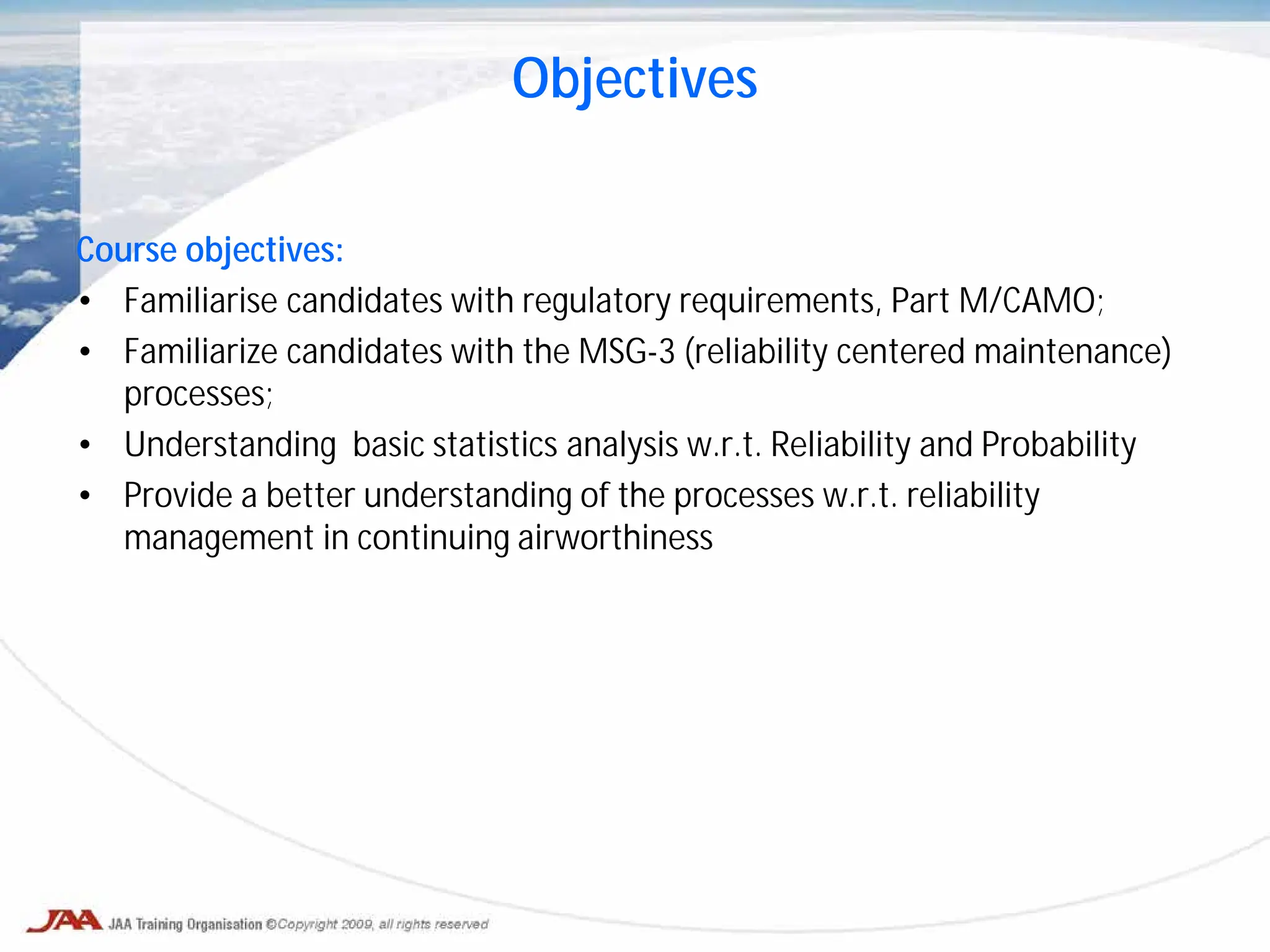 Objectives
Course objectives:
• Familiarise candidates with regulatory requirements, Part M/CAMO;
• Familiarize candidates with the MSG-3 (reliability centered maintenance)
processes;
• Understanding basic statistics analysis w.r.t. Reliability and Probability
• Provide a better understanding of the processes w.r.t. reliability
management in continuing airworthiness
 
