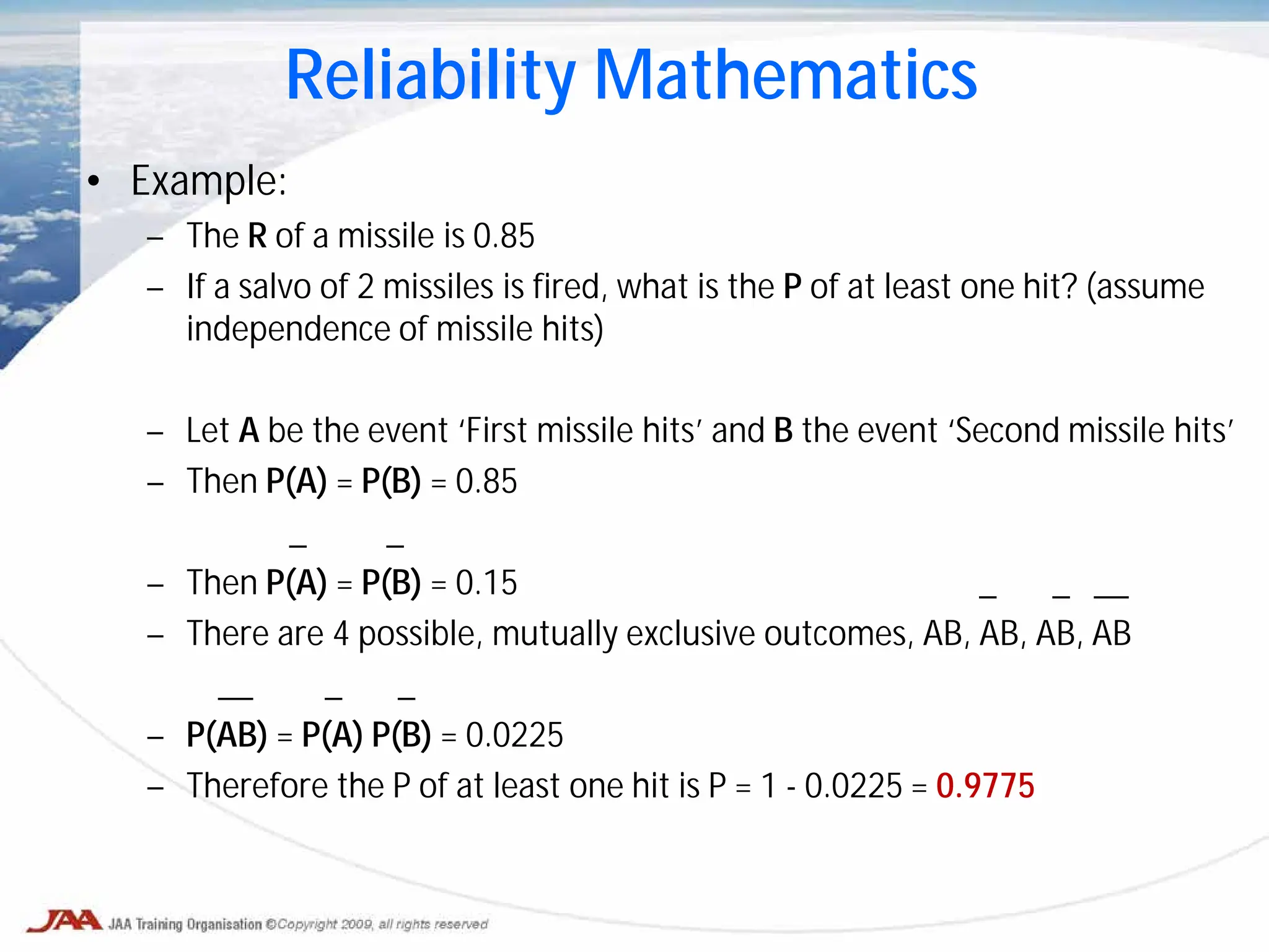 • Example:
– The R of a missile is 0.85
– If a salvo of 2 missiles is fired, what is the P of at least one hit? (assume
independence of missile hits)
– Let A be the event ‘First missile hits’ and B the event ‘Second missile hits’
– Then P(A) = P(B) = 0.85
_ _
– Then P(A) = P(B) = 0.15 _ _ __
– There are 4 possible, mutually exclusive outcomes, AB, AB, AB, AB
__ _ _
– P(AB) = P(A) P(B) = 0.0225
– Therefore the P of at least one hit is P = 1 - 0.0225 = 0.9775
Reliability Mathematics
 
