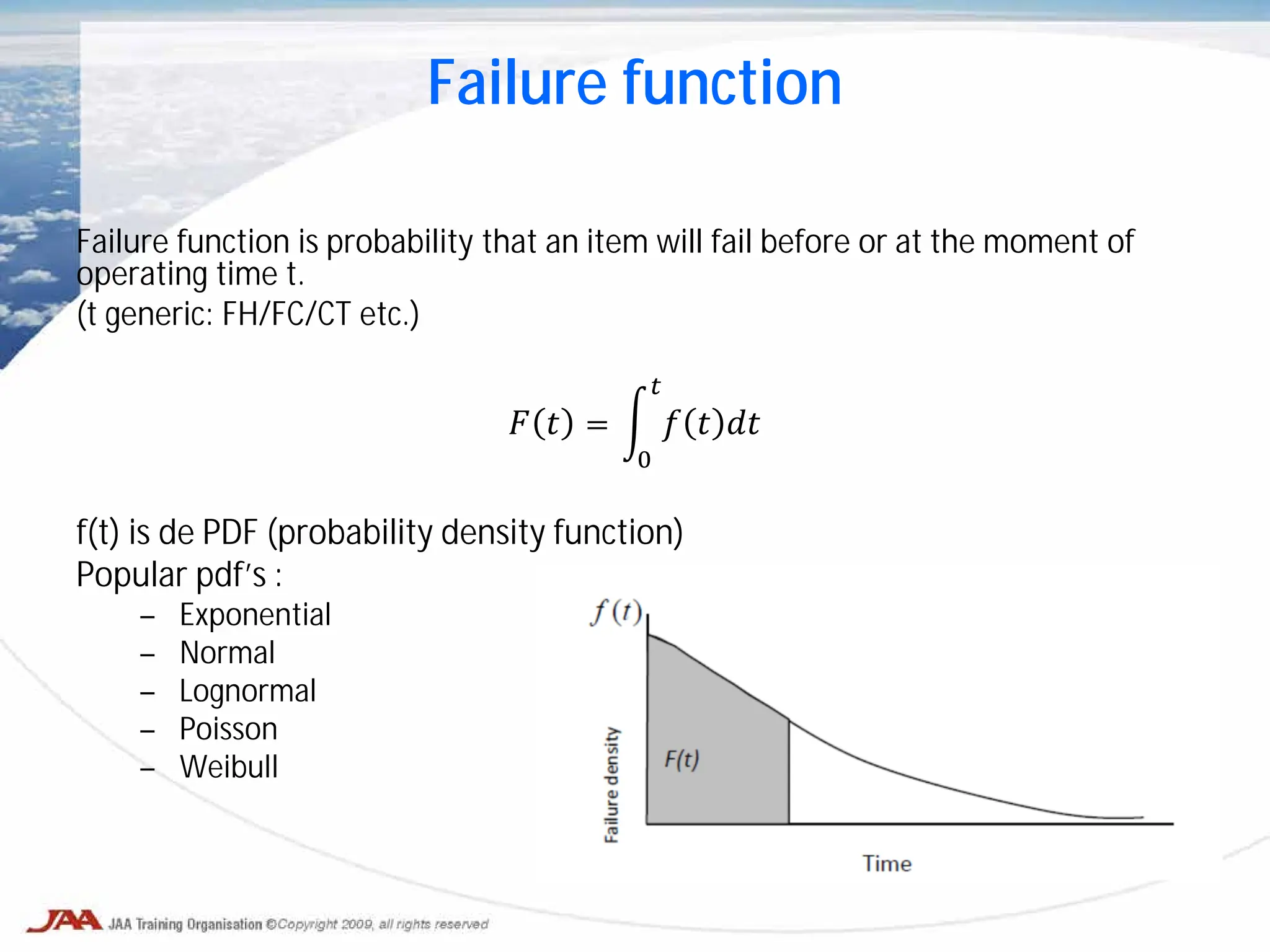 Failure function
Failure function is probability that an item will fail before or at the moment of
operating time t.
(t generic: FH/FC/CT etc.)
𝐹 𝑡 = � 𝑓 𝑡 𝑑𝑑
𝑡
0
f(t) is de PDF (probability density function)
Popular pdf’s :
– Exponential
– Normal
– Lognormal
– Poisson
– Weibull
 