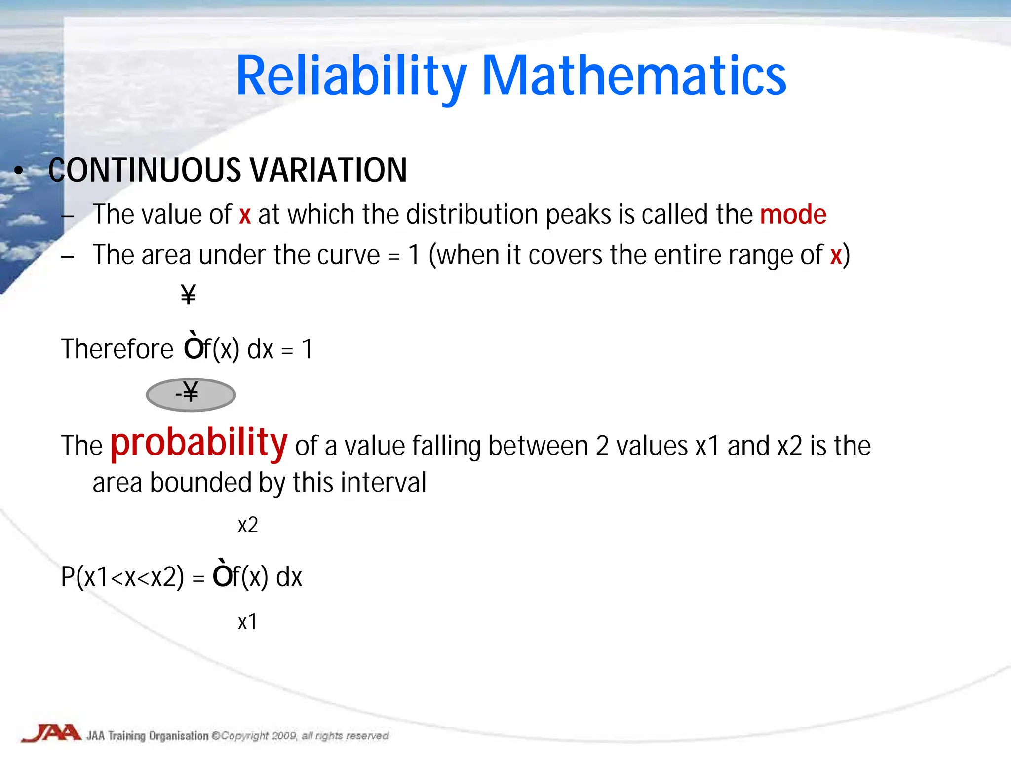 • CONTINUOUS VARIATION
– The value of x at which the distribution peaks is called the mode
– The area under the curve = 1 (when it covers the entire range of x)
∞
Therefore ∫ f(x) dx = 1
-∞
The probability of a value falling between 2 values x1 and x2 is the
area bounded by this interval
x2
P(x1<x<x2) = ∫ f(x) dx
x1
Reliability Mathematics
 