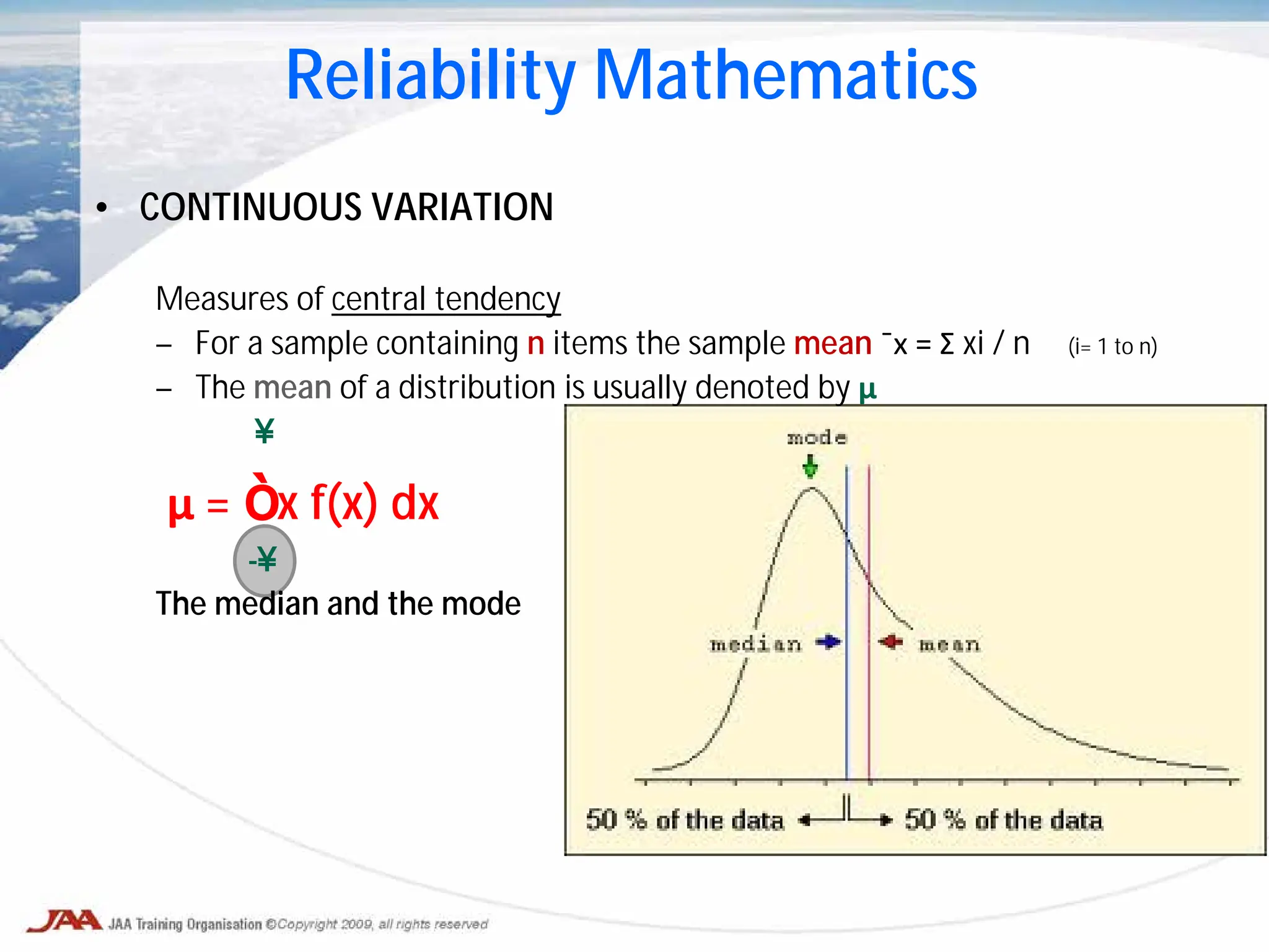 • CONTINUOUS VARIATION
Measures of central tendency
– For a sample containing n items the sample mean ¯x = Σ xi / n (i= 1 to n)
– The mean of a distribution is usually denoted by μ
∞
μ = ∫ x f(x) dx
-∞
The median and the mode
Reliability Mathematics
 