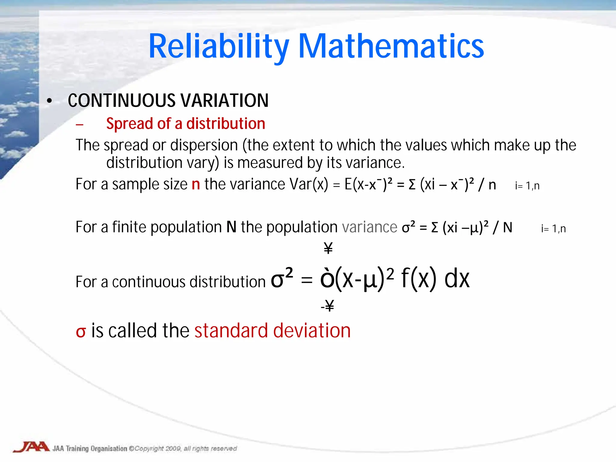 • CONTINUOUS VARIATION
– Spread of a distribution
The spread or dispersion (the extent to which the values which make up the
distribution vary) is measured by its variance.
For a sample size n the variance Var(x) = E(x-x¯)² = Σ (xi – x¯)² / n i= 1,n
For a finite population N the population variance σ² = Σ (xi –μ)² / N i= 1,n
∞
For a continuous distribution σ² = ∫ (x-μ)² f(x) dx
-∞
σ is called the standard deviation
Reliability Mathematics
 