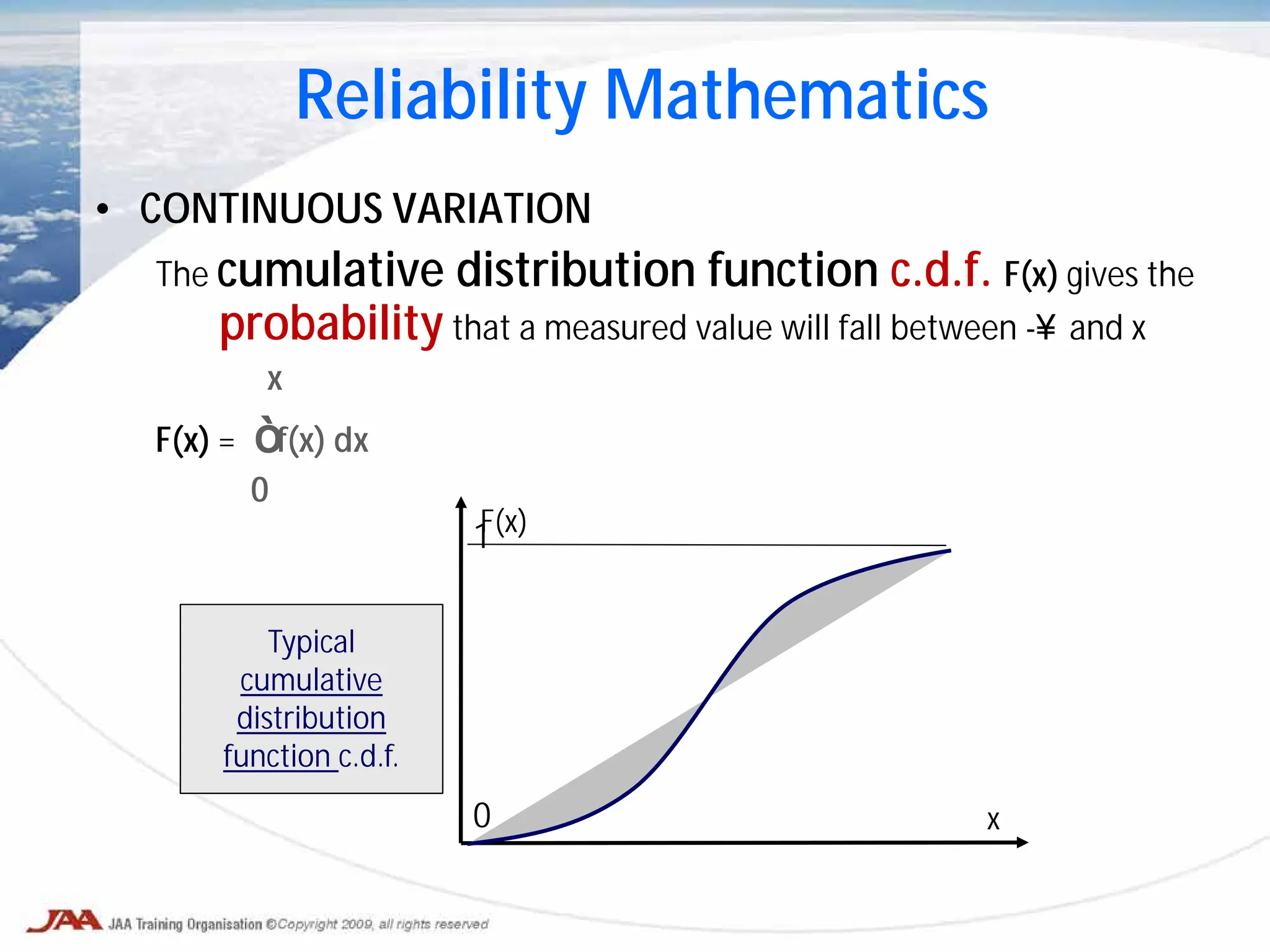 • CONTINUOUS VARIATION
The cumulative distribution function c.d.f. F(x) gives the
probability that a measured value will fall between -∞ and x
x
F(x) = ∫ f(x) dx
0
1
0
Reliability Mathematics
Typical
cumulative
distribution
function c.d.f.
F(x)
x
 