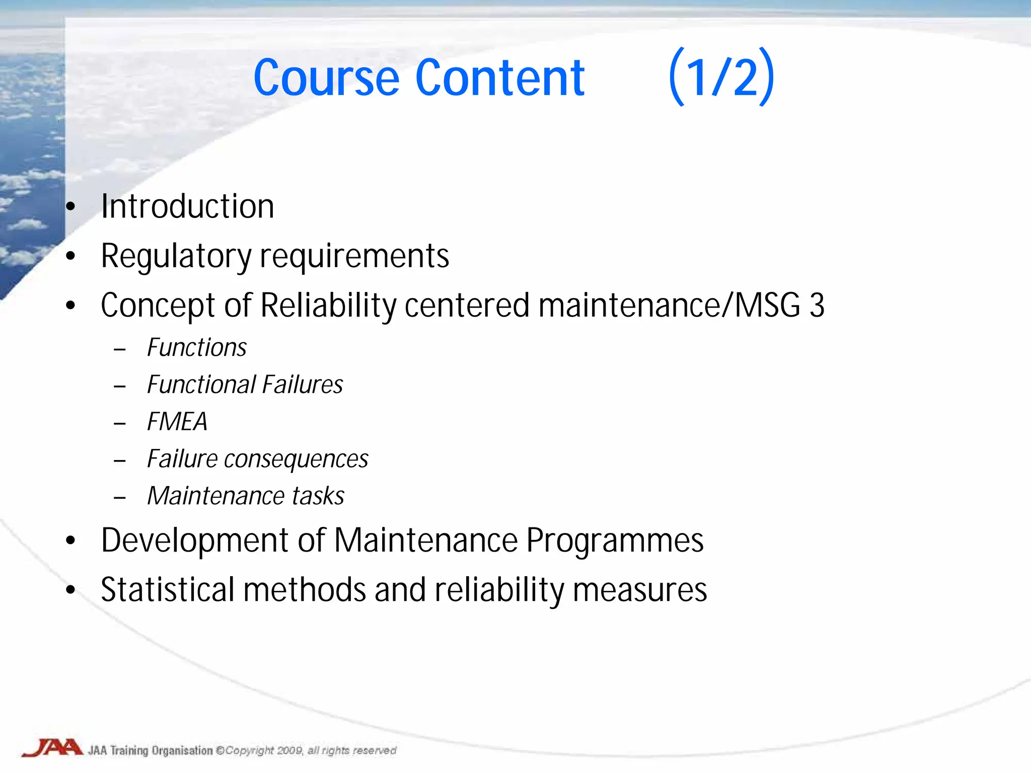 Course Content (1/2)
• Introduction
• Regulatory requirements
• Concept of Reliability centered maintenance/MSG 3
– Functions
– Functional Failures
– FMEA
– Failure consequences
– Maintenance tasks
• Development of Maintenance Programmes
• Statistical methods and reliability measures
 