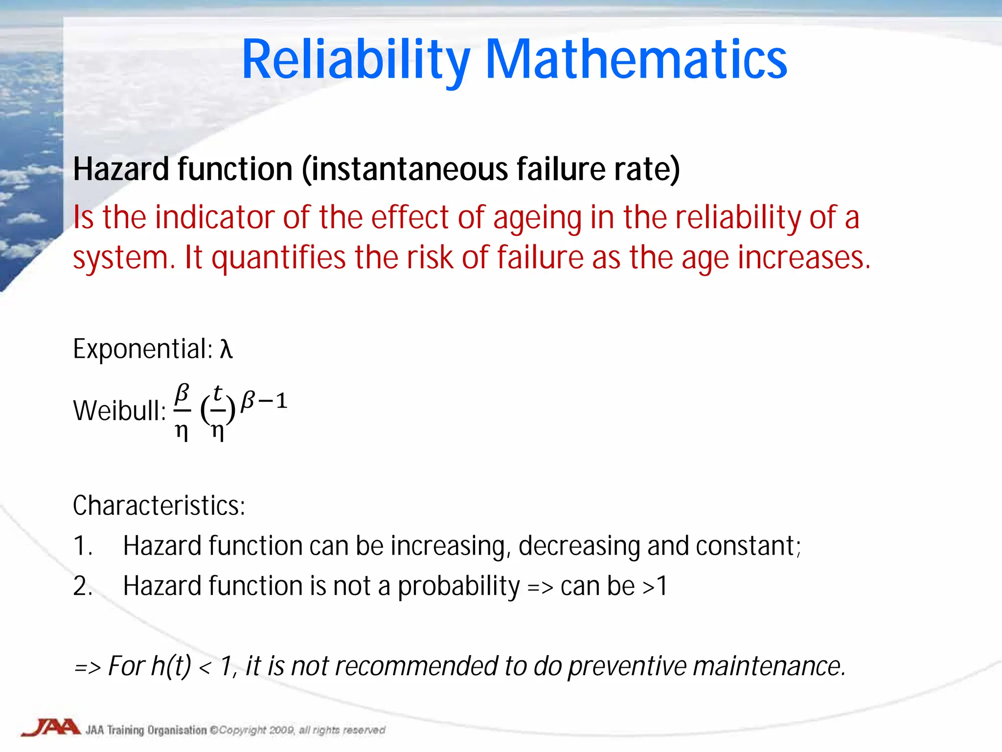 Hazard function (instantaneous failure rate)
Is the indicator of the effect of ageing in the reliability of a
system. It quantifies the risk of failure as the age increases.
Exponential: λ
Weibull:
𝛽
η
(
𝑡
η
)𝛽−1
Characteristics:
1. Hazard function can be increasing, decreasing and constant;
2. Hazard function is not a probability => can be >1
=> For h(t) < 1, it is not recommended to do preventive maintenance.
Reliability Mathematics
 