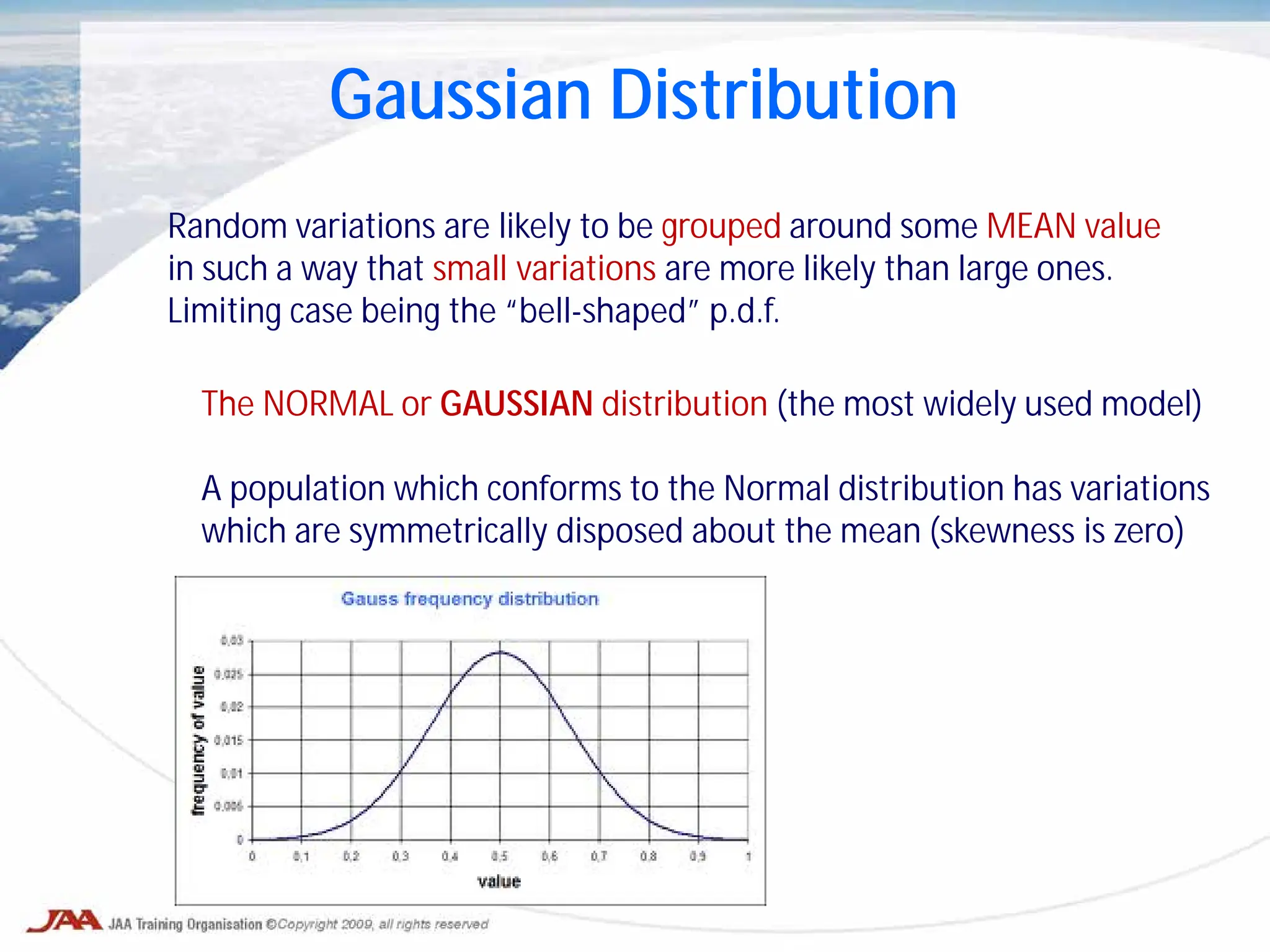 Gaussian Distribution
Random variations are likely to be grouped around some MEAN value
in such a way that small variations are more likely than large ones.
Limiting case being the “bell-shaped” p.d.f.
The NORMAL or GAUSSIAN distribution (the most widely used model)
A population which conforms to the Normal distribution has variations
which are symmetrically disposed about the mean (skewness is zero)
 