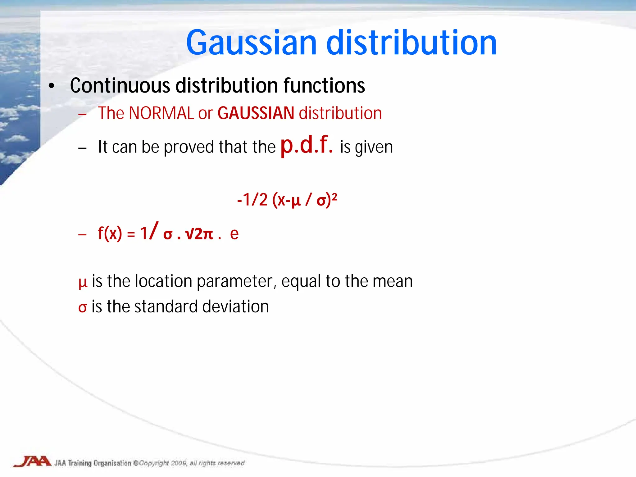 • Continuous distribution functions
– The NORMAL or GAUSSIAN distribution
– It can be proved that the p.d.f. is given
-1/2 (x-μ / σ)²
– f(x) = 1/ σ . √2π . e
μ is the location parameter, equal to the mean
σ is the standard deviation
Gaussian distribution
 