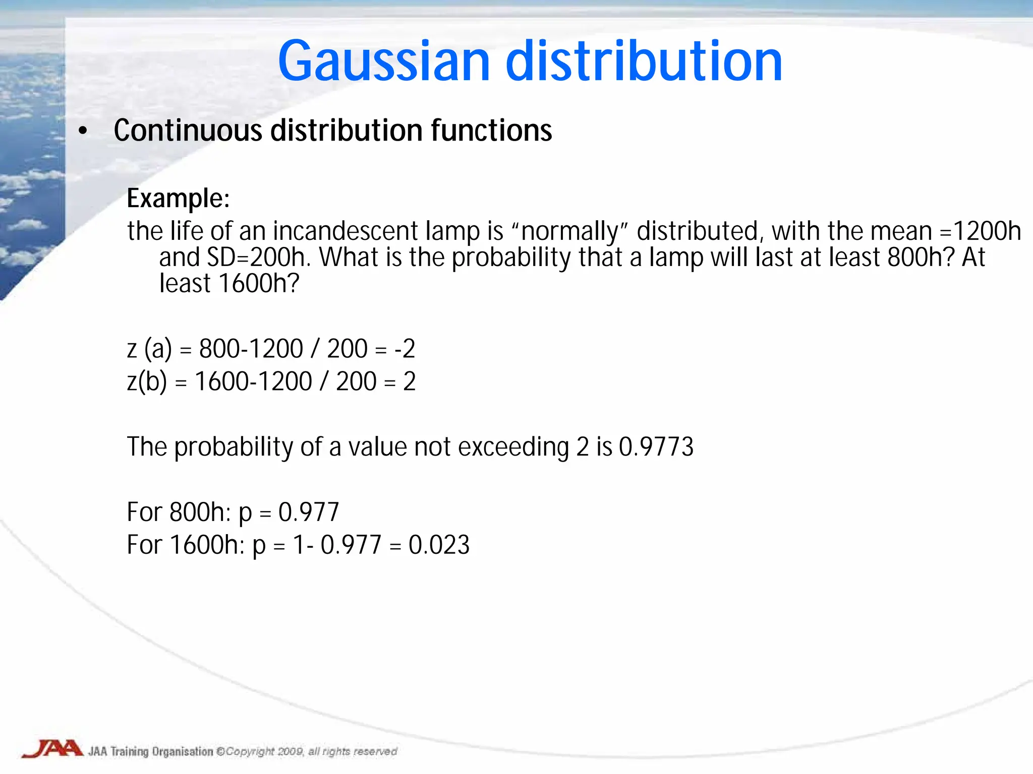 • Continuous distribution functions
Example:
the life of an incandescent lamp is “normally” distributed, with the mean =1200h
and SD=200h. What is the probability that a lamp will last at least 800h? At
least 1600h?
z (a) = 800-1200 / 200 = -2
z(b) = 1600-1200 / 200 = 2
The probability of a value not exceeding 2 is 0.9773
For 800h: p = 0.977
For 1600h: p = 1- 0.977 = 0.023
Gaussian distribution
 