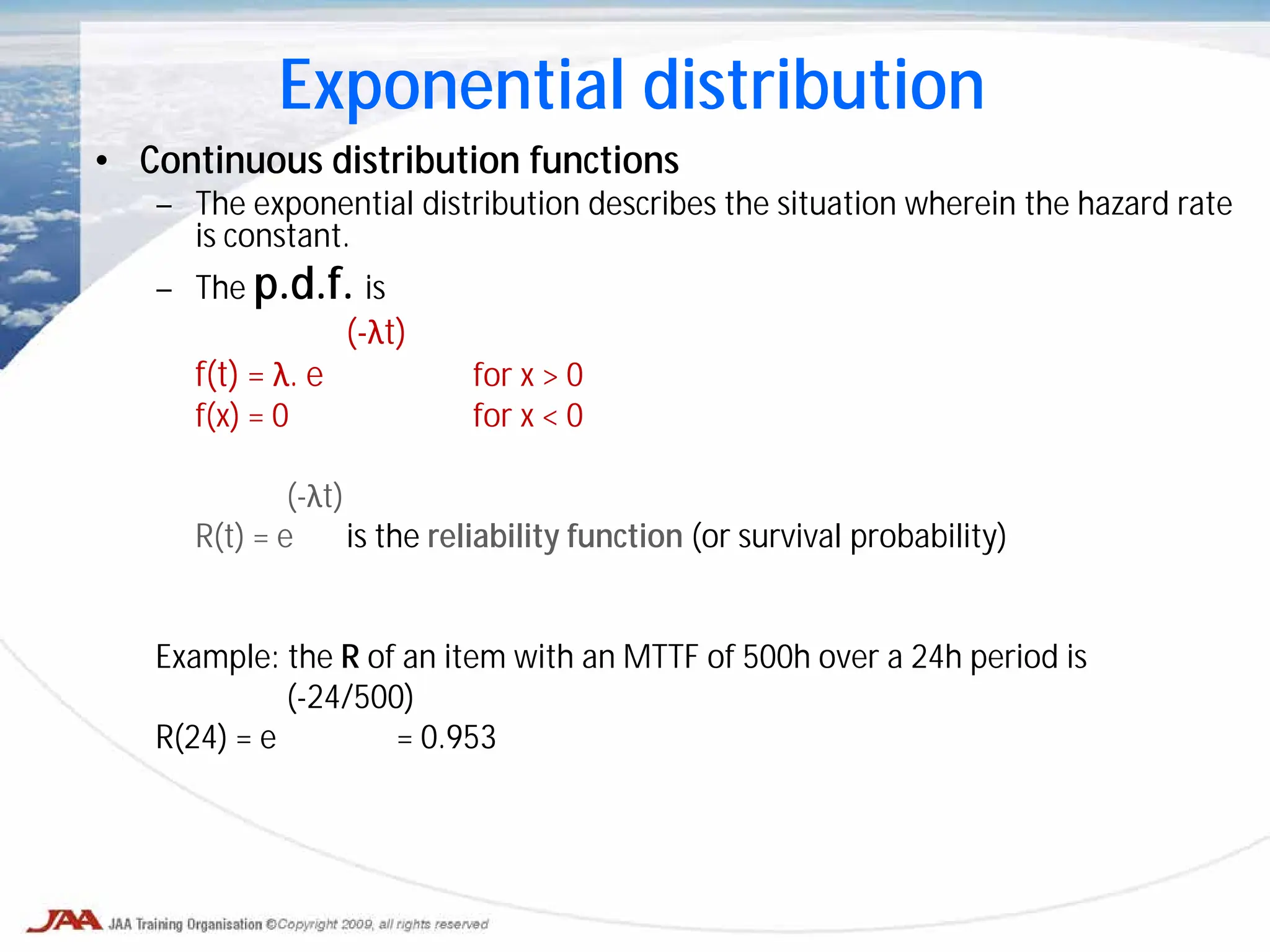 • Continuous distribution functions
– The exponential distribution describes the situation wherein the hazard rate
is constant.
– The p.d.f. is
(-λt)
f(t) = λ. e for x > 0
f(x) = 0 for x < 0
(-λt)
R(t) = e is the reliability function (or survival probability)
Example: the R of an item with an MTTF of 500h over a 24h period is
(-24/500)
R(24) = e = 0.953
Exponential distribution
 