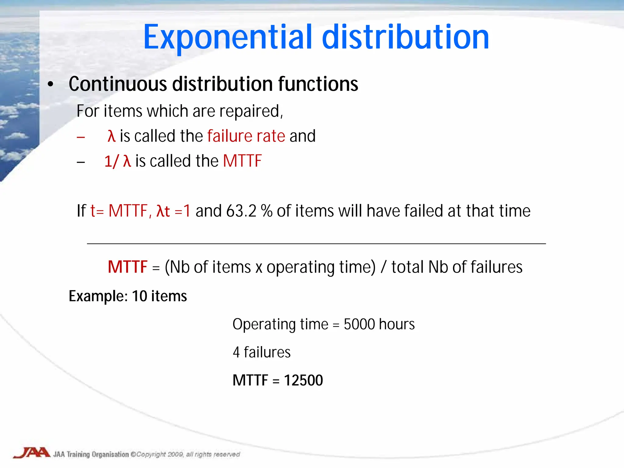 • Continuous distribution functions
For items which are repaired,
– λ is called the failure rate and
– 1/ λ is called the MTTF
If t= MTTF, λt =1 and 63.2 % of items will have failed at that time
MTTF = (Nb of items x operating time) / total Nb of failures
Example: 10 items
Operating time = 5000 hours
4 failures
MTTF = 12500
Exponential distribution
 