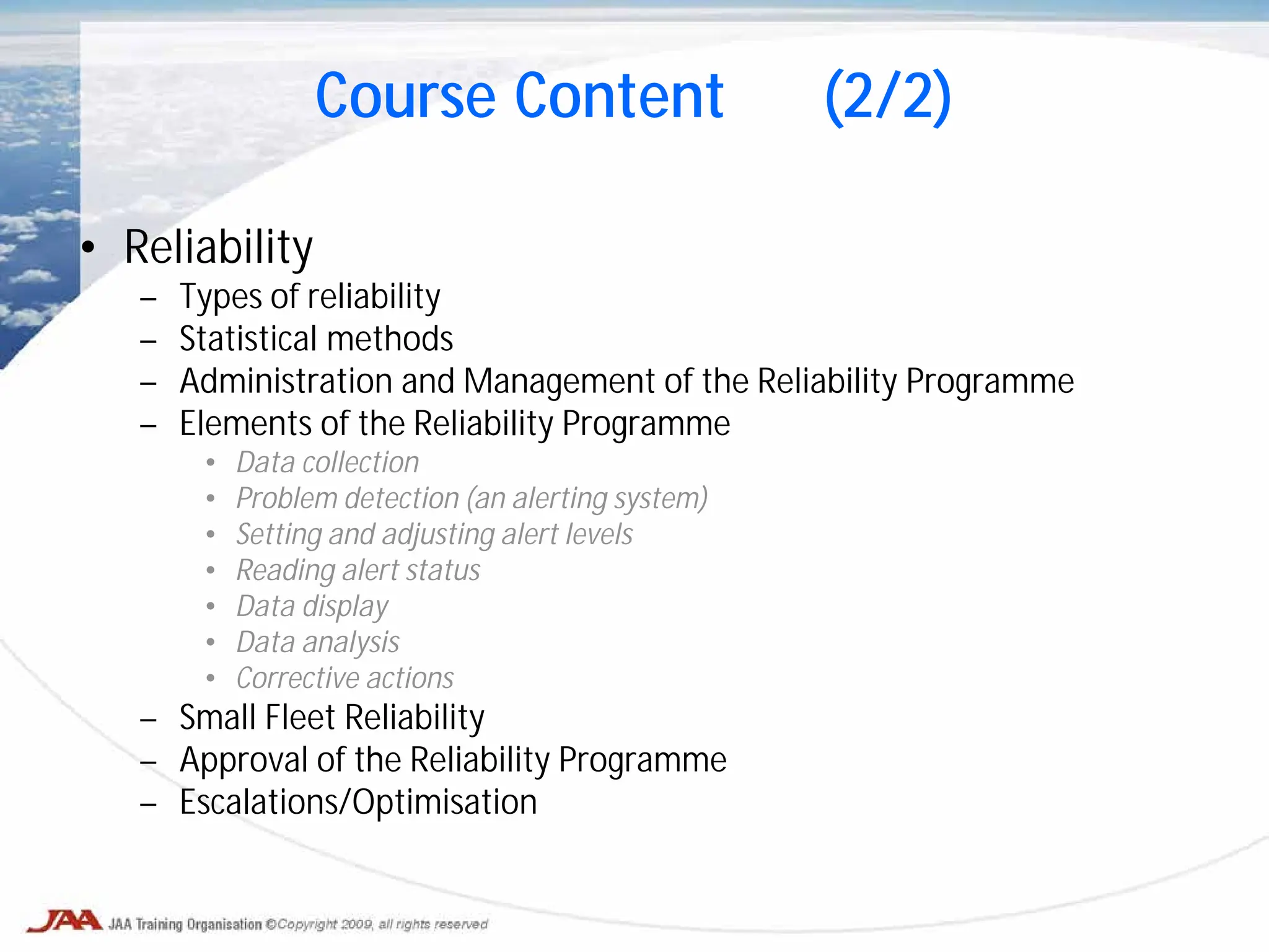 Course Content (2/2)
• Reliability
– Types of reliability
– Statistical methods
– Administration and Management of the Reliability Programme
– Elements of the Reliability Programme
• Data collection
• Problem detection (an alerting system)
• Setting and adjusting alert levels
• Reading alert status
• Data display
• Data analysis
• Corrective actions
– Small Fleet Reliability
– Approval of the Reliability Programme
– Escalations/Optimisation
 