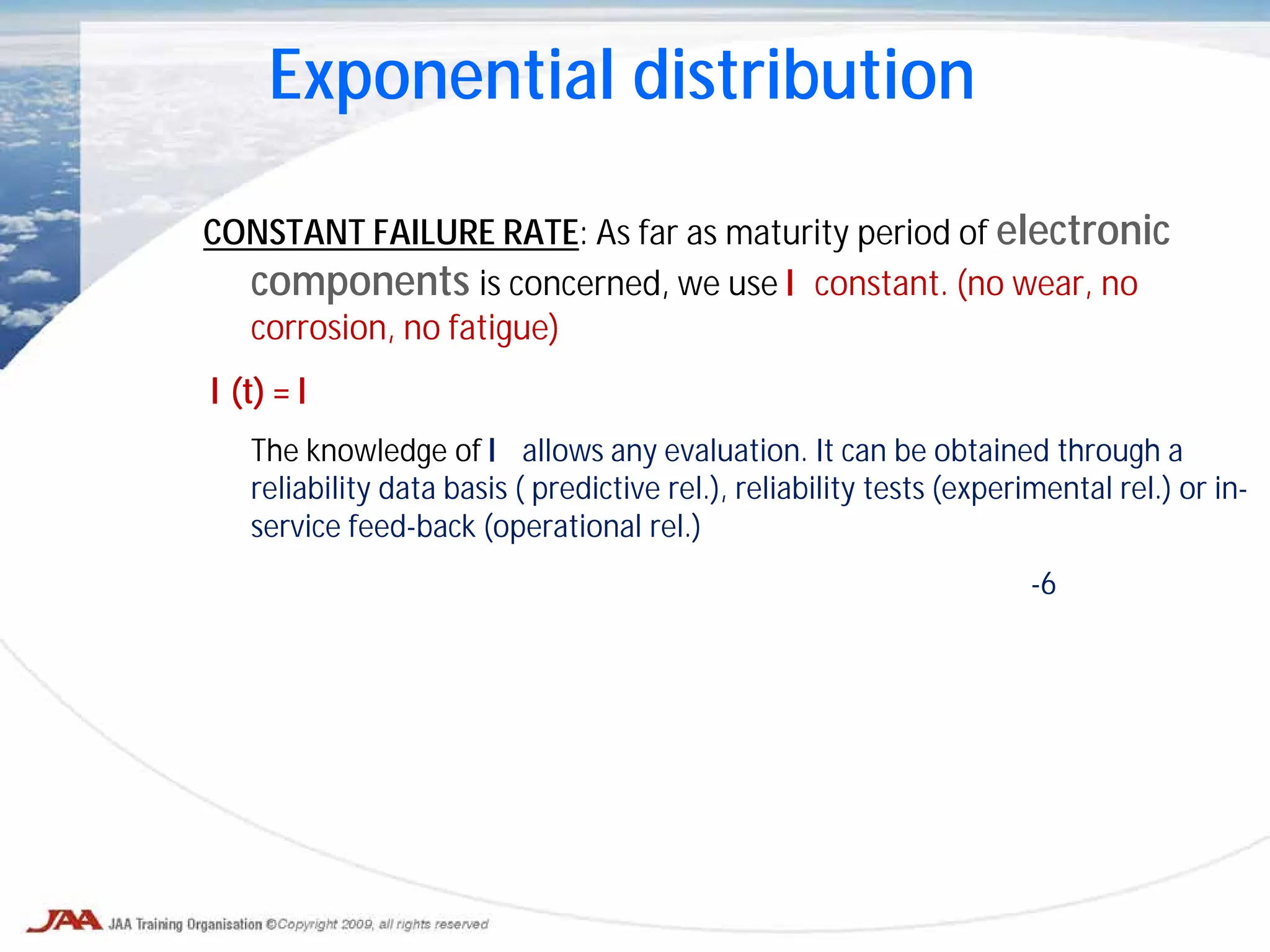 CONSTANT FAILURE RATE: As far as maturity period of electronic
components is concerned, we use λ constant. (no wear, no
corrosion, no fatigue)
λ(t) = λ
The knowledge of λ allows any evaluation. It can be obtained through a
reliability data basis ( predictive rel.), reliability tests (experimental rel.) or in-
service feed-back (operational rel.)
-6
Exponential distribution
 