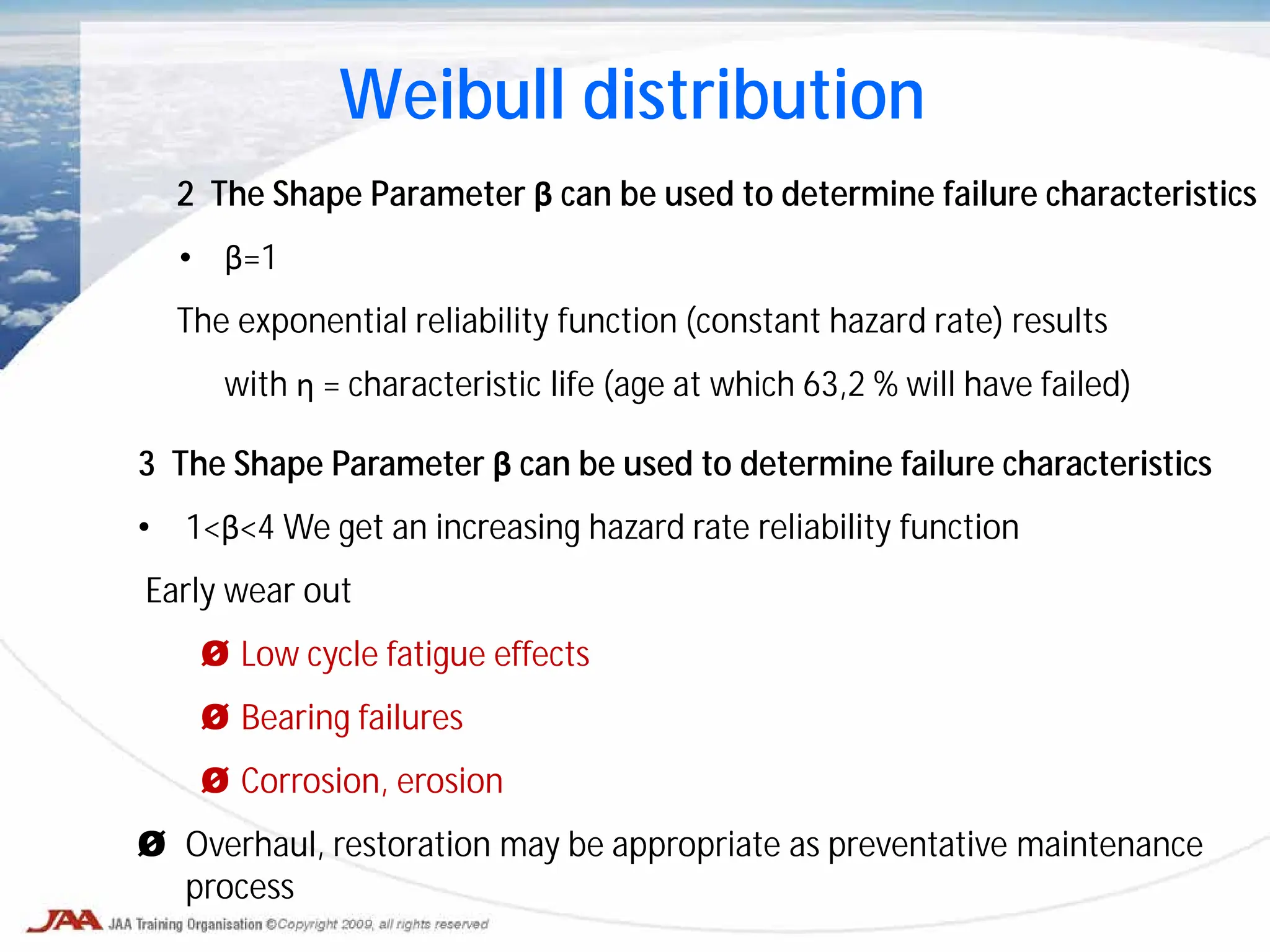 2 The Shape Parameter β can be used to determine failure characteristics
• β=1
The exponential reliability function (constant hazard rate) results
with η = characteristic life (age at which 63,2 % will have failed)
Weibull distribution
3 The Shape Parameter β can be used to determine failure characteristics
• 1<β<4 We get an increasing hazard rate reliability function
Early wear out
Ø Low cycle fatigue effects
Ø Bearing failures
Ø Corrosion, erosion
Ø Overhaul, restoration may be appropriate as preventative maintenance
process
 