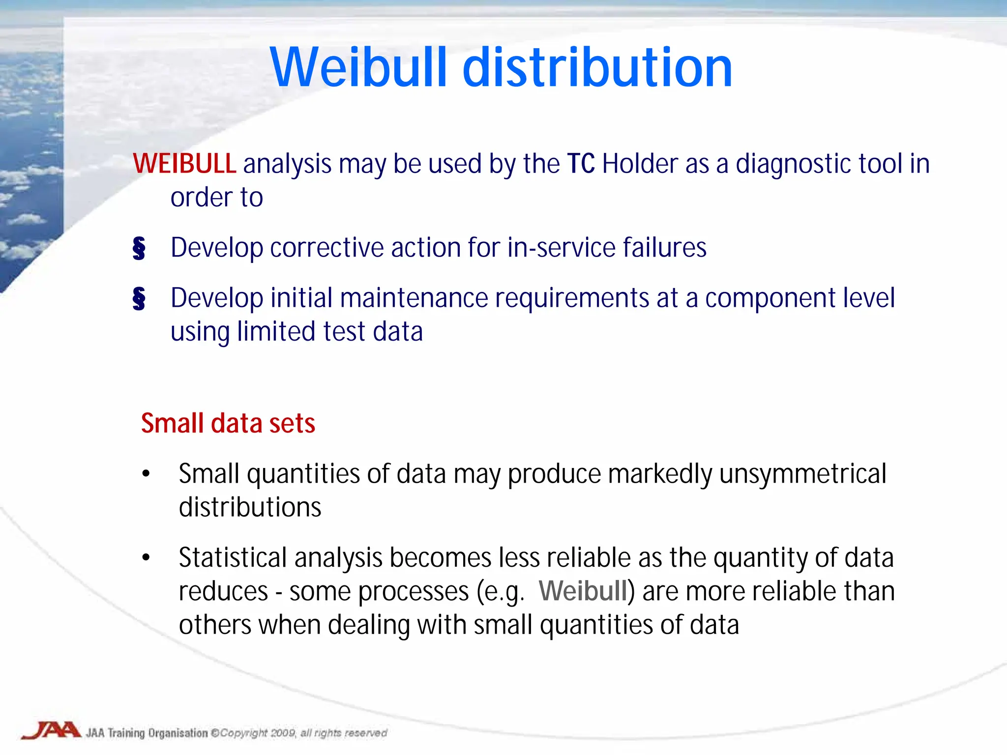 Weibull distribution
WEIBULL analysis may be used by the TC Holder as a diagnostic tool in
order to
§ Develop corrective action for in-service failures
§ Develop initial maintenance requirements at a component level
using limited test data
Small data sets
• Small quantities of data may produce markedly unsymmetrical
distributions
• Statistical analysis becomes less reliable as the quantity of data
reduces - some processes (e.g. Weibull) are more reliable than
others when dealing with small quantities of data
 