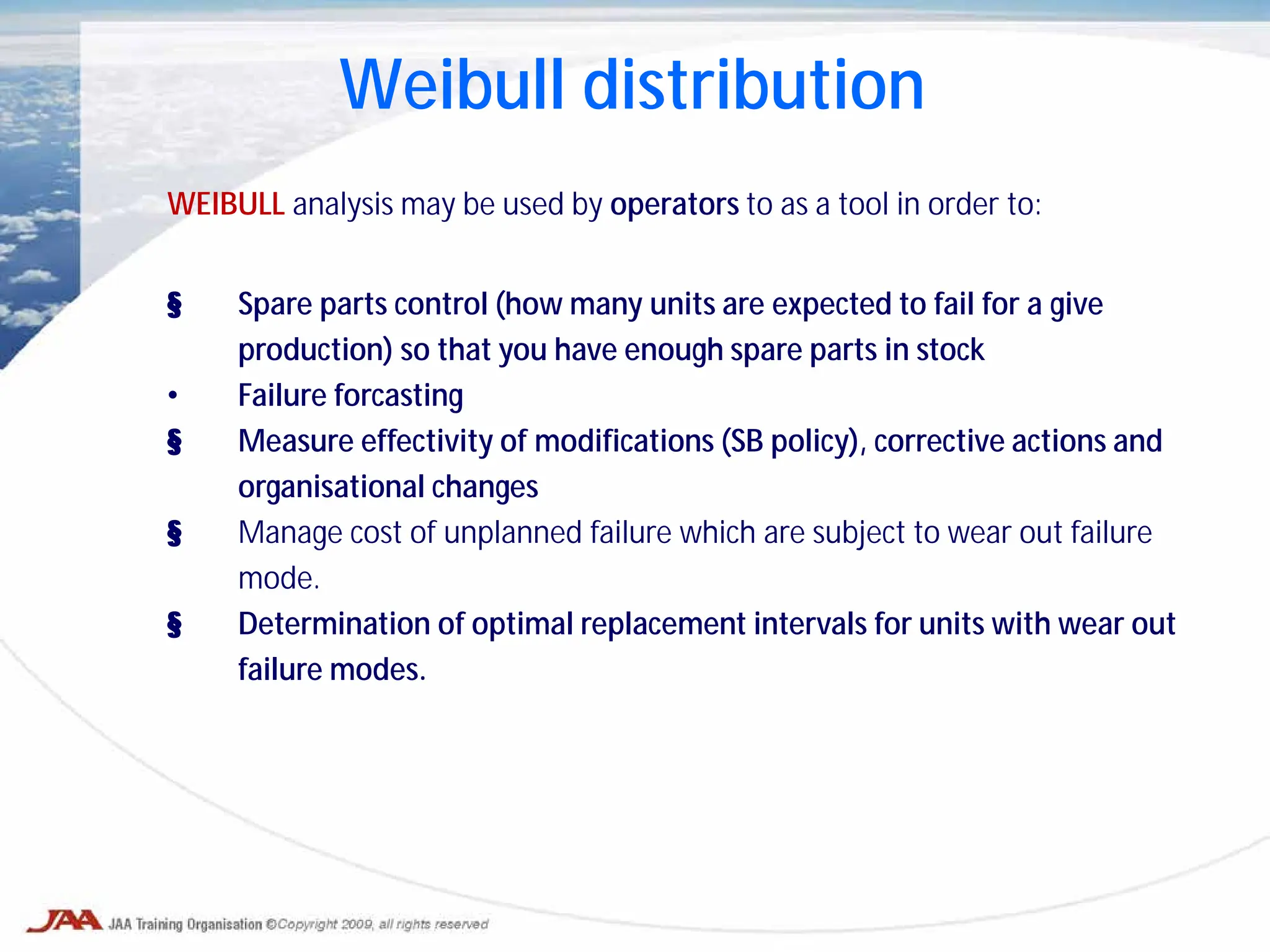 Weibull distribution
WEIBULL analysis may be used by operators to as a tool in order to:
§ Spare parts control (how many units are expected to fail for a give
production) so that you have enough spare parts in stock
• Failure forcasting
§ Measure effectivity of modifications (SB policy), corrective actions and
organisational changes
§ Manage cost of unplanned failure which are subject to wear out failure
mode.
§ Determination of optimal replacement intervals for units with wear out
failure modes.
 