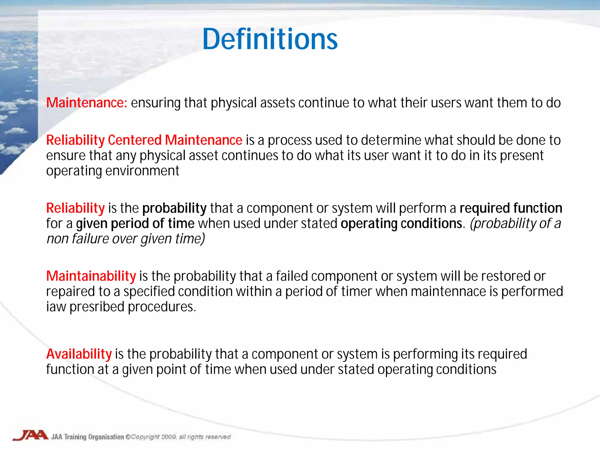 Definitions
Maintenance: ensuring that physical assets continue to what their users want them to do
Reliability Centered Maintenance is a process used to determine what should be done to
ensure that any physical asset continues to do what its user want it to do in its present
operating environment
Reliability is the probability that a component or system will perform a required function
for a given period of time when used under stated operating conditions. (probability of a
non failure over given time)
Maintainability is the probability that a failed component or system will be restored or
repaired to a specified condition within a period of timer when maintennace is performed
iaw presribed procedures.
Availability is the probability that a component or system is performing its required
function at a given point of time when used under stated operating conditions
 