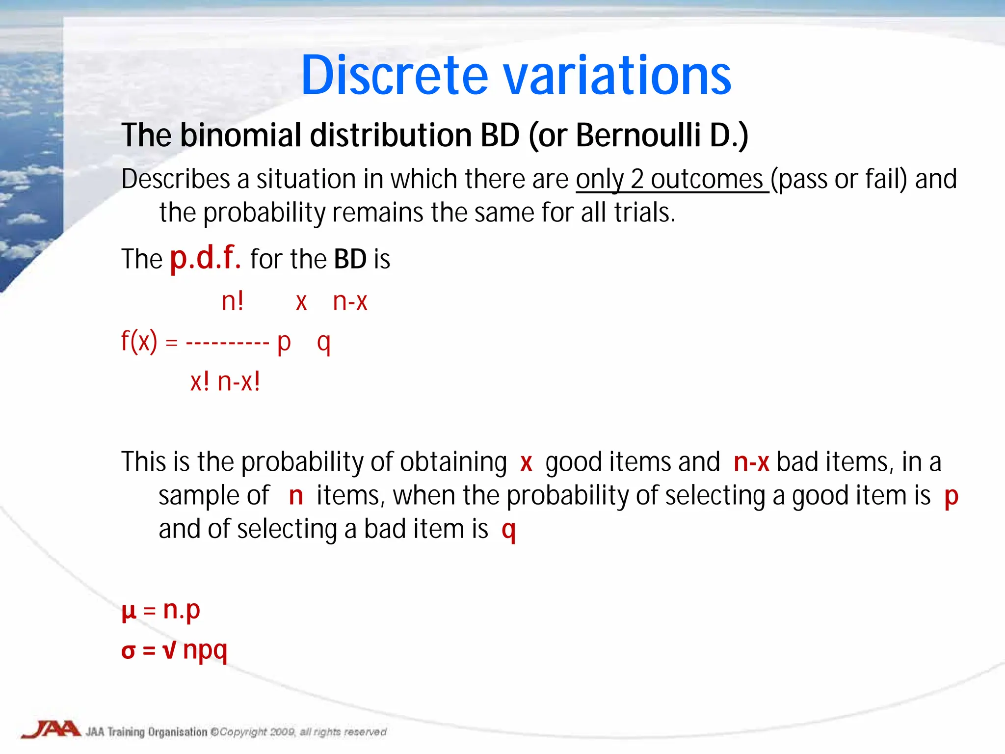 The binomial distribution BD (or Bernoulli D.)
Describes a situation in which there are only 2 outcomes (pass or fail) and
the probability remains the same for all trials.
The p.d.f. for the BD is
n! x n-x
f(x) = ---------- p q
x! n-x!
This is the probability of obtaining x good items and n-x bad items, in a
sample of n items, when the probability of selecting a good item is p
and of selecting a bad item is q
μ = n.p
σ = √ npq
Discrete variations
 