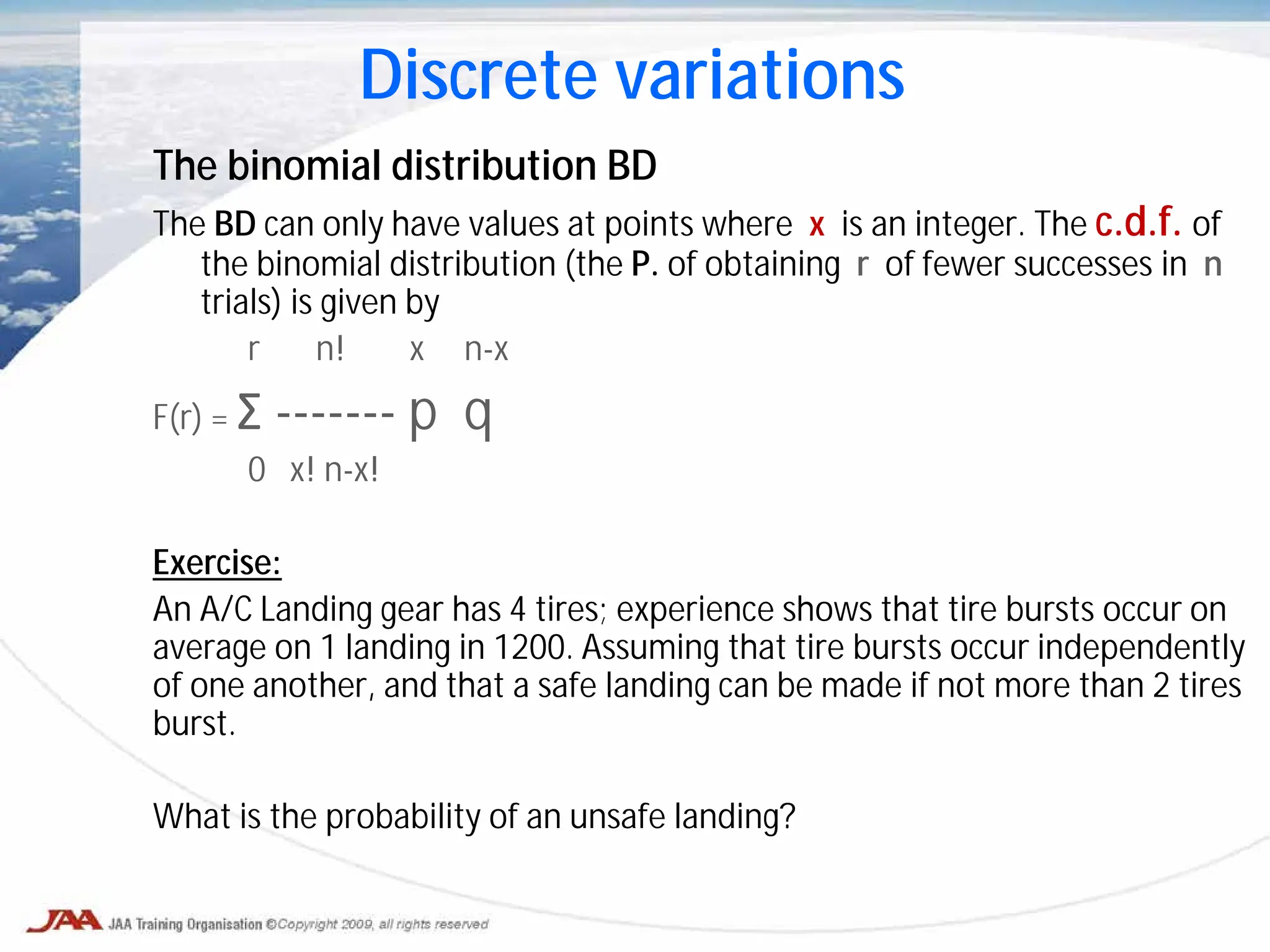 The binomial distribution BD
The BD can only have values at points where x is an integer. The c.d.f. of
the binomial distribution (the P. of obtaining r of fewer successes in n
trials) is given by
r n! x n-x
F(r) = Σ ------- p q
0 x! n-x!
Exercise:
An A/C Landing gear has 4 tires; experience shows that tire bursts occur on
average on 1 landing in 1200. Assuming that tire bursts occur independently
of one another, and that a safe landing can be made if not more than 2 tires
burst.
What is the probability of an unsafe landing?
Discrete variations
 