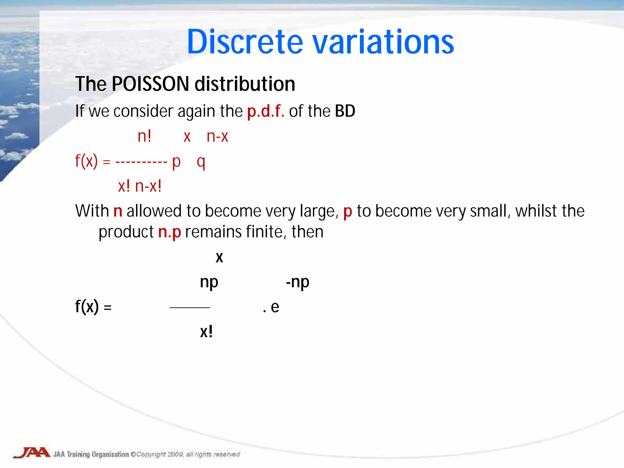 The POISSON distribution
If we consider again the p.d.f. of the BD
n! x n-x
f(x) = ---------- p q
x! n-x!
With n allowed to become very large, p to become very small, whilst the
product n.p remains finite, then
x
np -np
f(x) = . e
x!
Discrete variations
 
