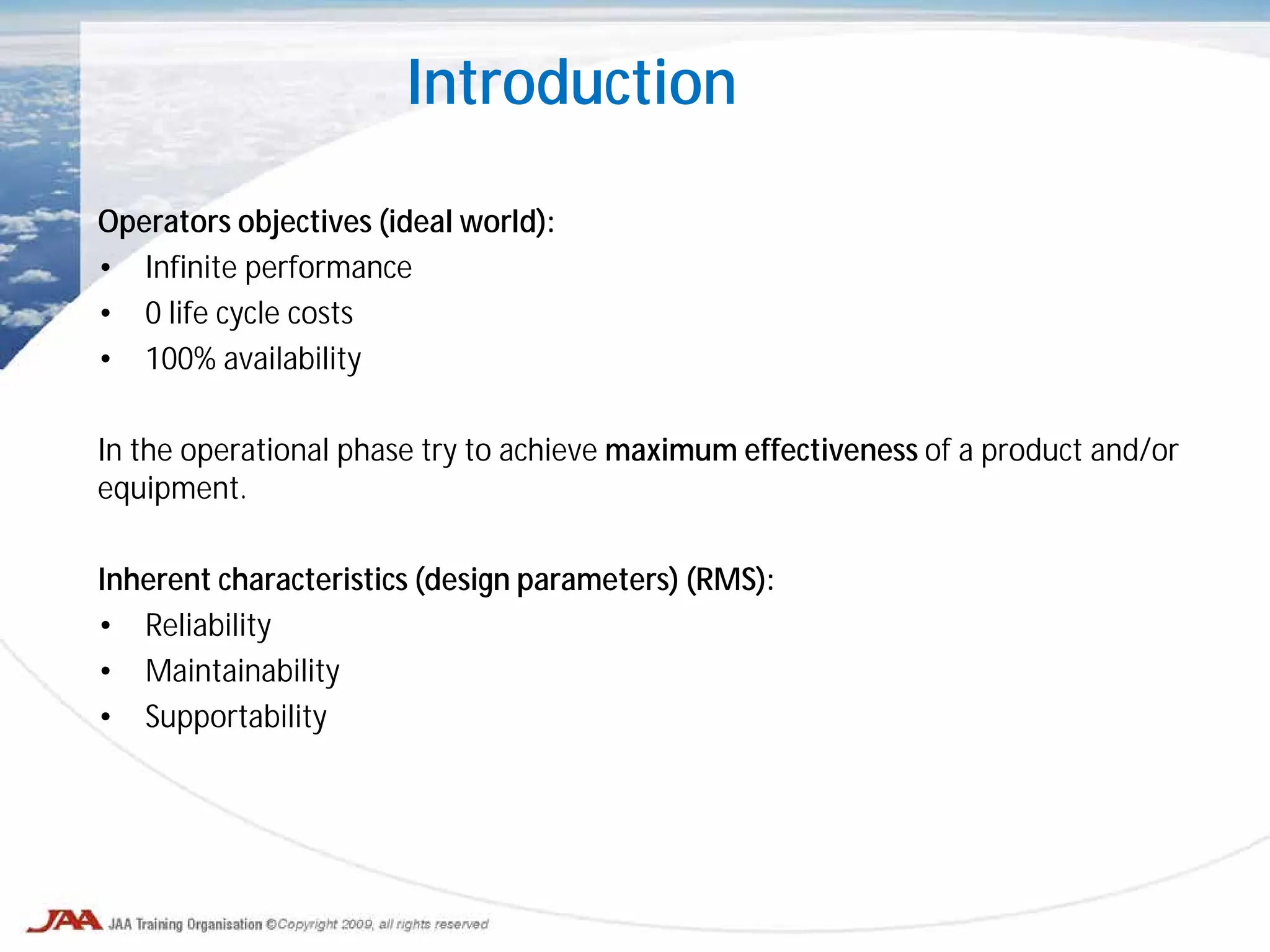 Introduction
Operators objectives (ideal world):
• Infinite performance
• 0 life cycle costs
• 100% availability
In the operational phase try to achieve maximum effectiveness of a product and/or
equipment.
Inherent characteristics (design parameters) (RMS):
• Reliability
• Maintainability
• Supportability
 