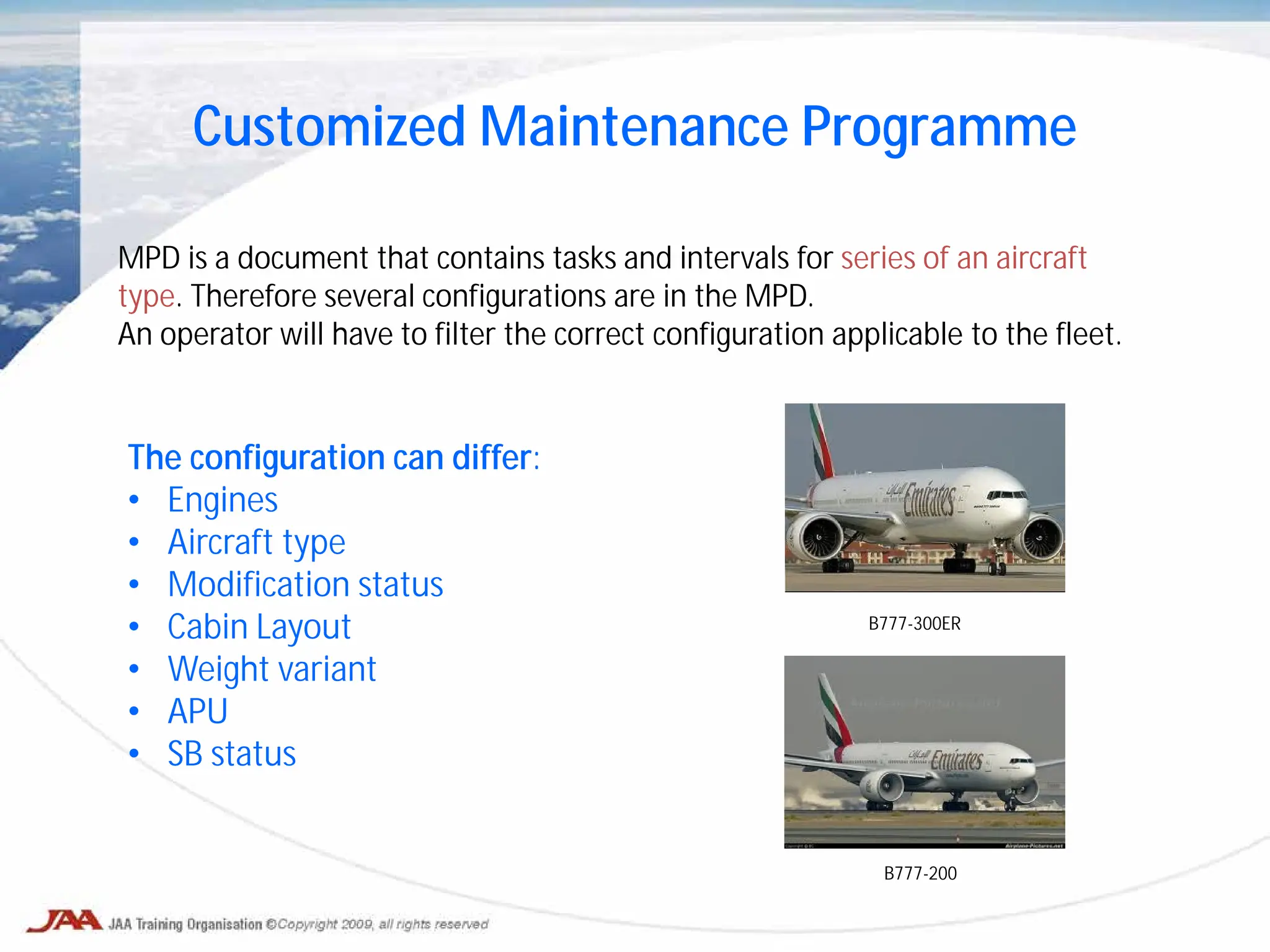 Customized Maintenance Programme
MPD is a document that contains tasks and intervals for series of an aircraft
type. Therefore several configurations are in the MPD.
An operator will have to filter the correct configuration applicable to the fleet.
The configuration can differ:
• Engines
• Aircraft type
• Modification status
• Cabin Layout
• Weight variant
• APU
• SB status
B777-300ER
B777-200
 