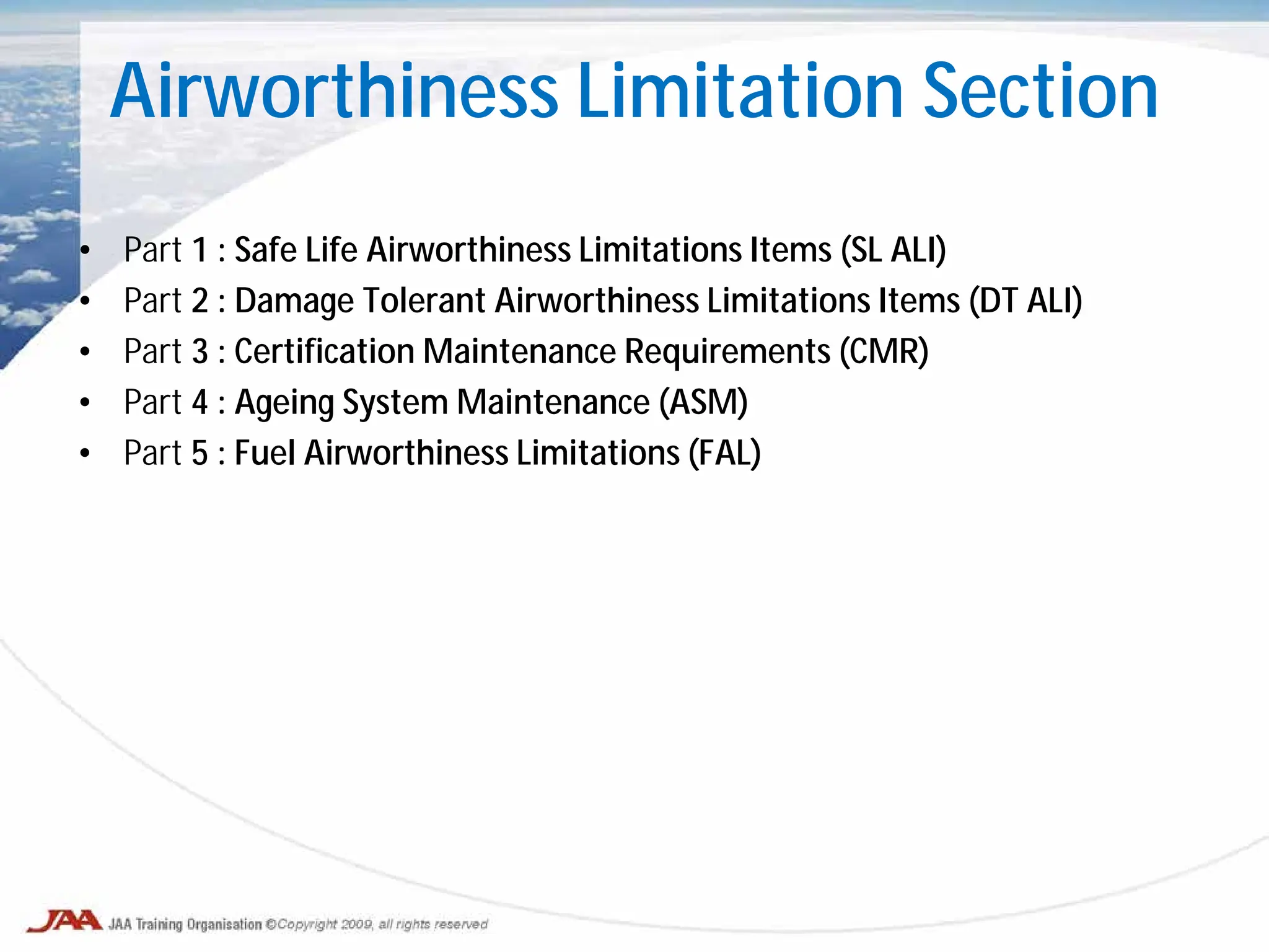 Airworthiness Limitation Section
• Part 1 : Safe Life Airworthiness Limitations Items (SL ALI)
• Part 2 : Damage Tolerant Airworthiness Limitations Items (DT ALI)
• Part 3 : Certification Maintenance Requirements (CMR)
• Part 4 : Ageing System Maintenance (ASM)
• Part 5 : Fuel Airworthiness Limitations (FAL)
 