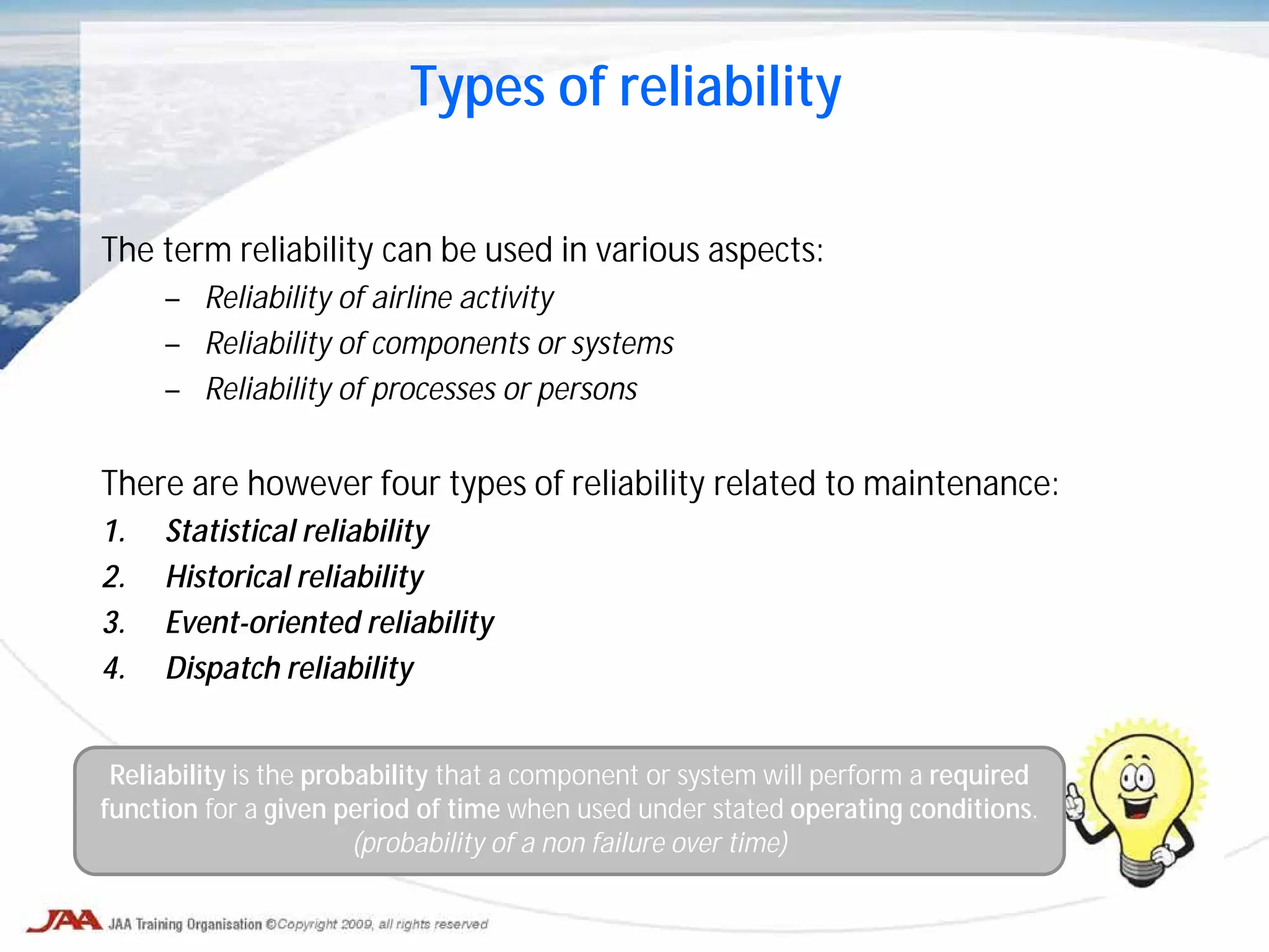 The term reliability can be used in various aspects:
– Reliability of airline activity
– Reliability of components or systems
– Reliability of processes or persons
There are however four types of reliability related to maintenance:
1. Statistical reliability
2. Historical reliability
3. Event-oriented reliability
4. Dispatch reliability
Types of reliability
Reliability is the probability that a component or system will perform a required
function for a given period of time when used under stated operating conditions.
(probability of a non failure over time)
 