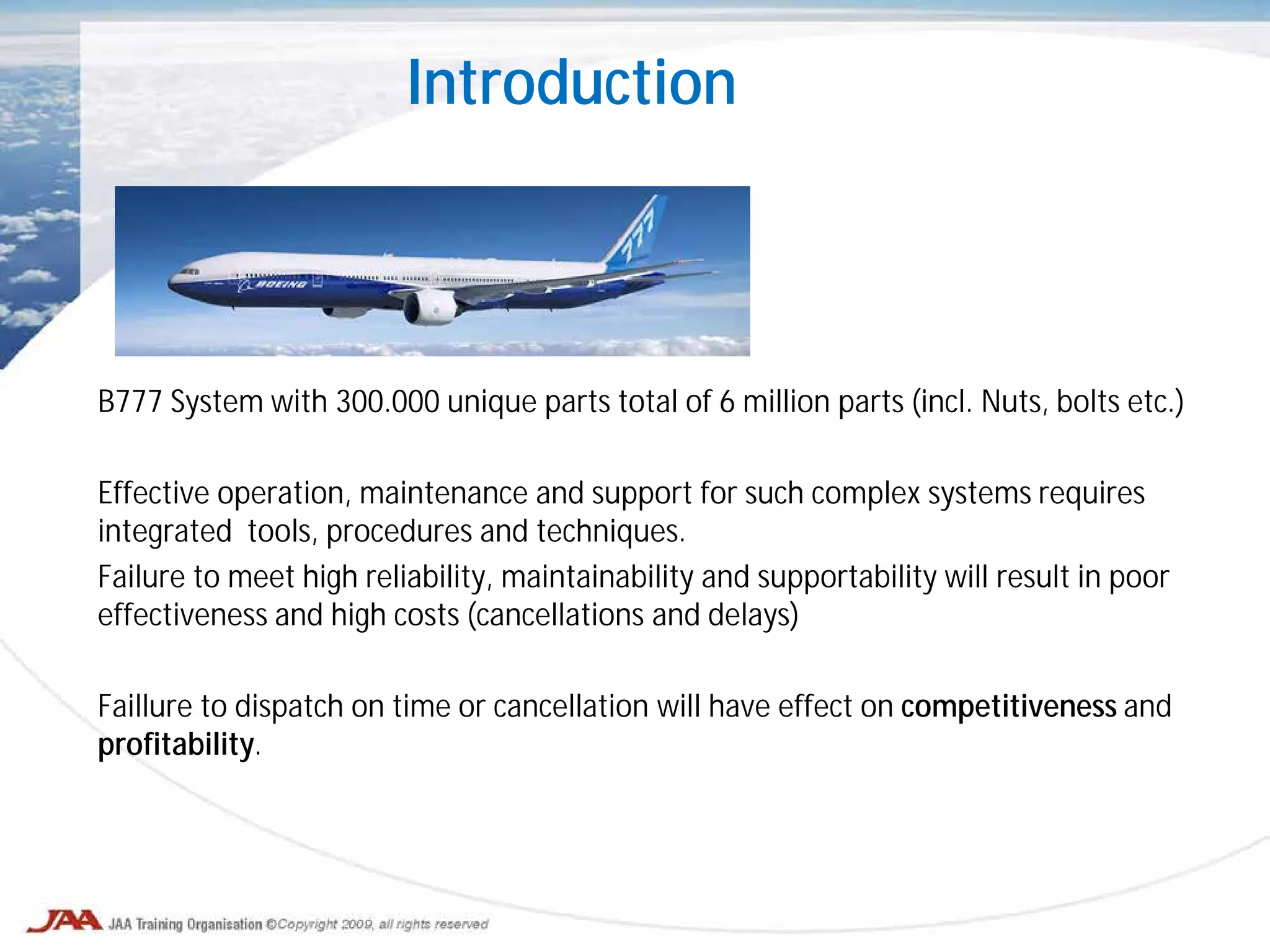 Introduction
B777 System with 300.000 unique parts total of 6 million parts (incl. Nuts, bolts etc.)
Effective operation, maintenance and support for such complex systems requires
integrated tools, procedures and techniques.
Failure to meet high reliability, maintainability and supportability will result in poor
effectiveness and high costs (cancellations and delays)
Faillure to dispatch on time or cancellation will have effect on competitiveness and
profitability.
 