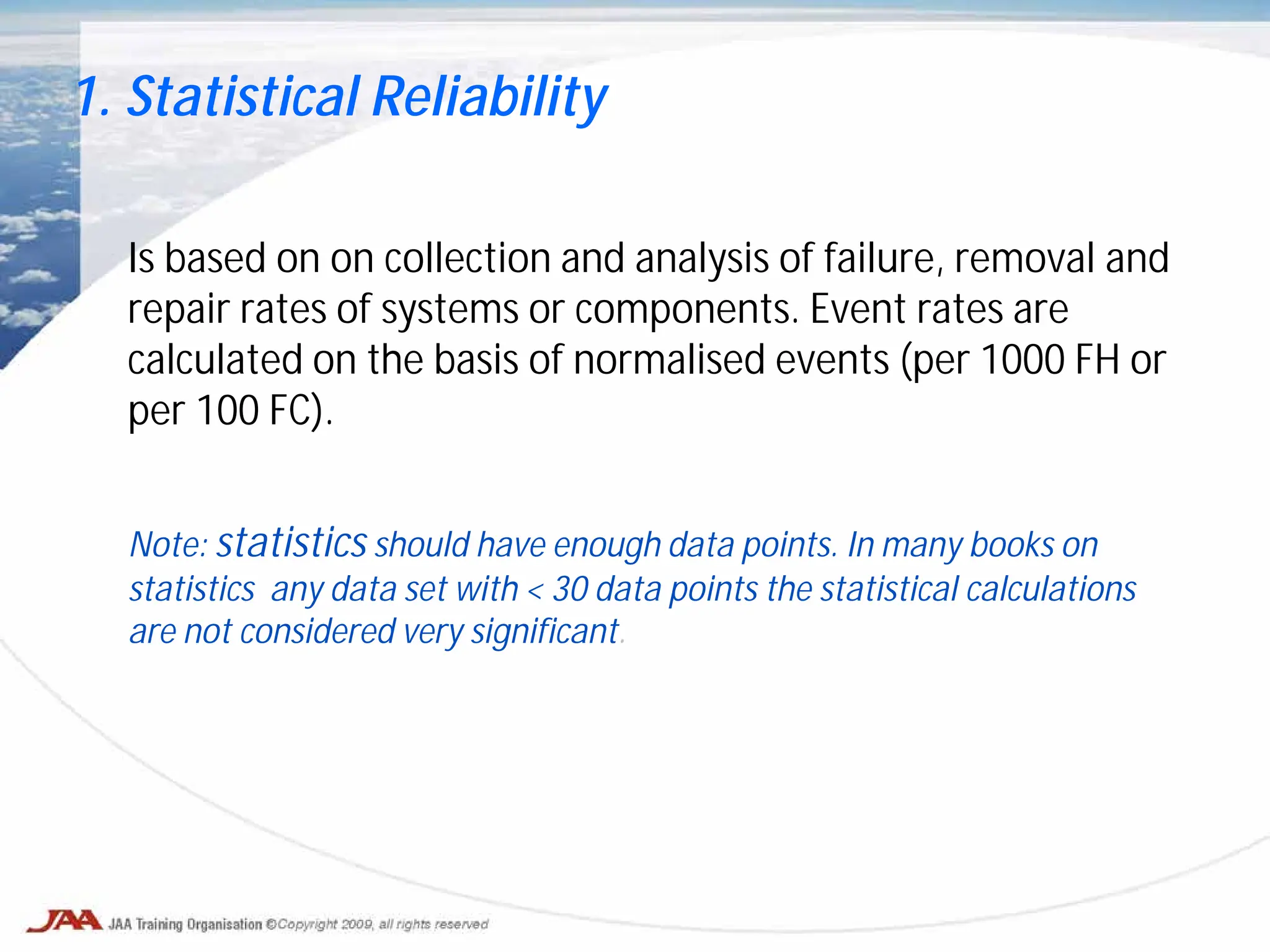 Is based on on collection and analysis of failure, removal and
repair rates of systems or components. Event rates are
calculated on the basis of normalised events (per 1000 FH or
per 100 FC).
Note: statistics should have enough data points. In many books on
statistics any data set with < 30 data points the statistical calculations
are not considered very significant.
1. Statistical Reliability
 