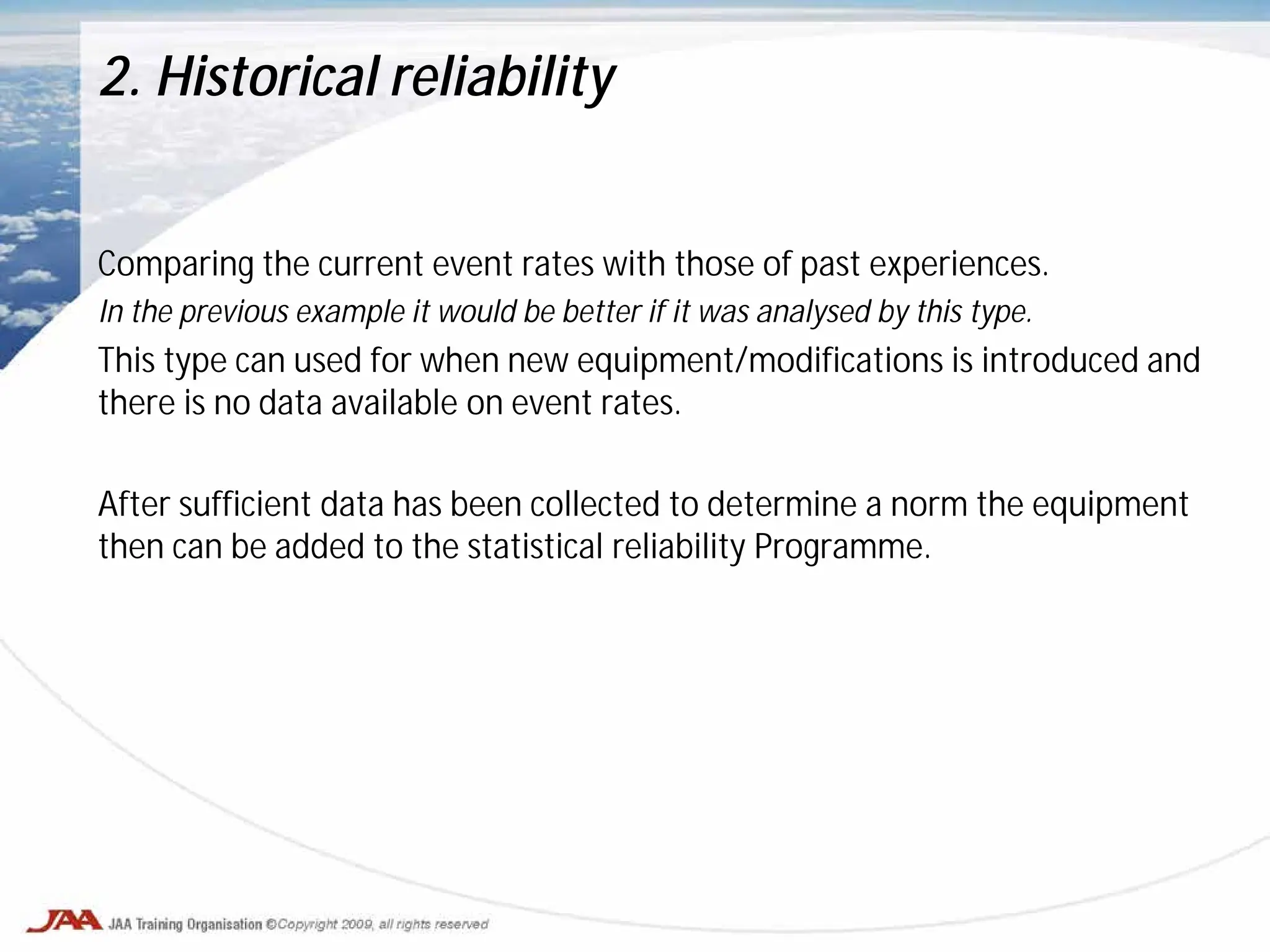 Comparing the current event rates with those of past experiences.
In the previous example it would be better if it was analysed by this type.
This type can used for when new equipment/modifications is introduced and
there is no data available on event rates.
After sufficient data has been collected to determine a norm the equipment
then can be added to the statistical reliability Programme.
2. Historical reliability
 