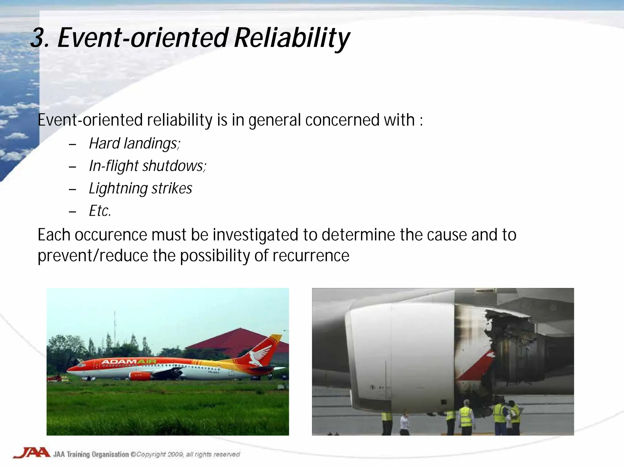 Event-oriented reliability is in general concerned with :
– Hard landings;
– In-flight shutdows;
– Lightning strikes
– Etc.
Each occurence must be investigated to determine the cause and to
prevent/reduce the possibility of recurrence
3. Event-oriented Reliability
 