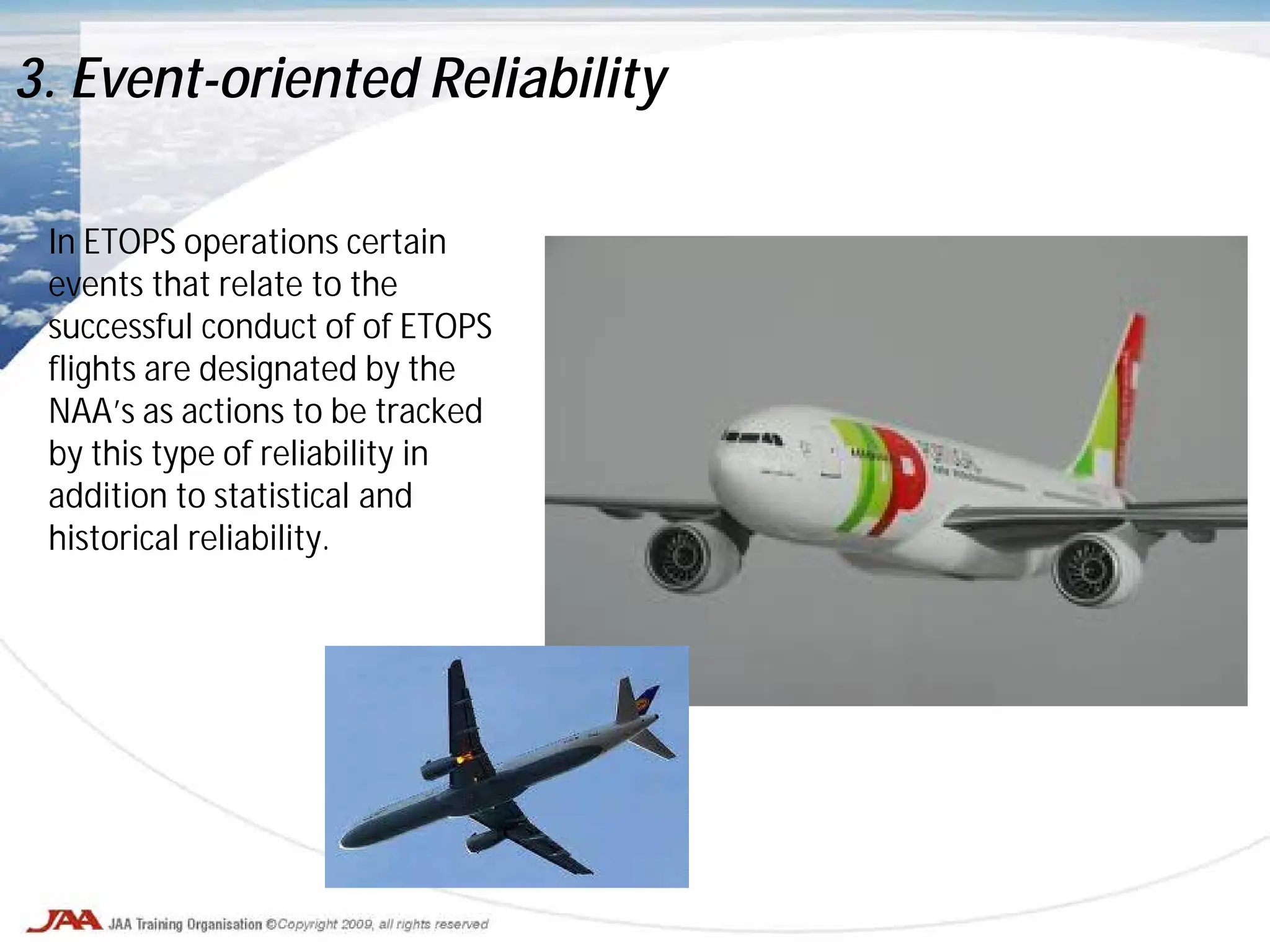 In ETOPS operations certain
events that relate to the
successful conduct of of ETOPS
flights are designated by the
NAA’s as actions to be tracked
by this type of reliability in
addition to statistical and
historical reliability.
3. Event-oriented Reliability
 