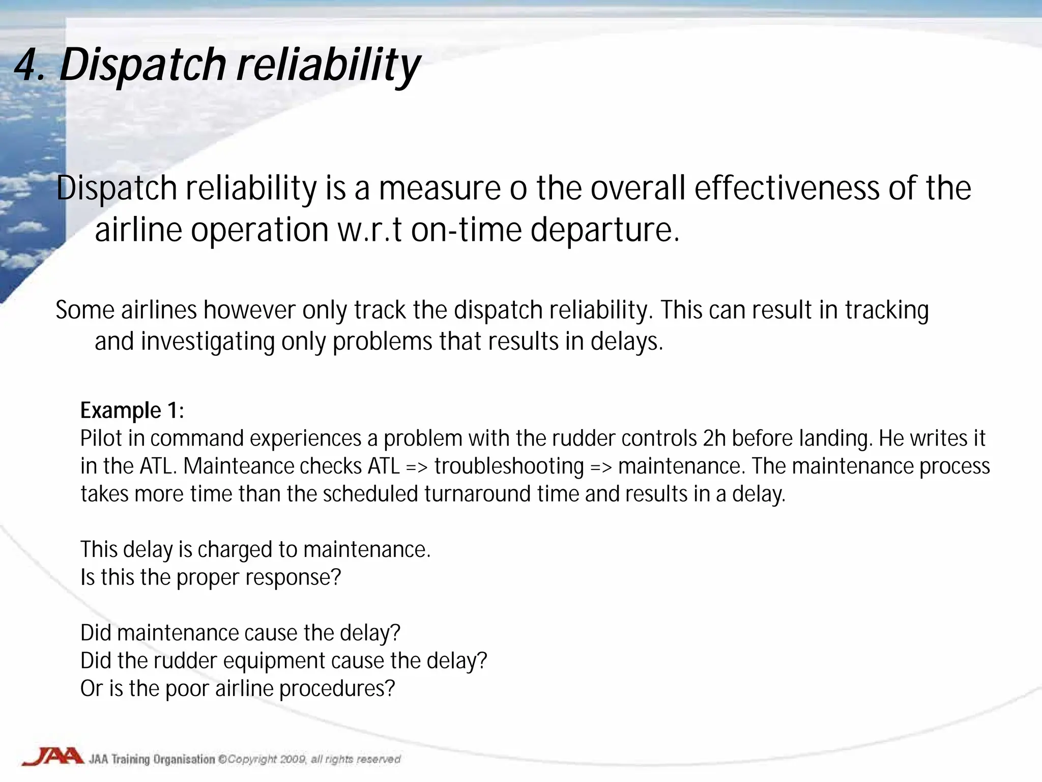 Dispatch reliability is a measure o the overall effectiveness of the
airline operation w.r.t on-time departure.
Some airlines however only track the dispatch reliability. This can result in tracking
and investigating only problems that results in delays.
4. Dispatch reliability
Example 1:
Pilot in command experiences a problem with the rudder controls 2h before landing. He writes it
in the ATL. Mainteance checks ATL => troubleshooting => maintenance. The maintenance process
takes more time than the scheduled turnaround time and results in a delay.
This delay is charged to maintenance.
Is this the proper response?
Did maintenance cause the delay?
Did the rudder equipment cause the delay?
Or is the poor airline procedures?
 