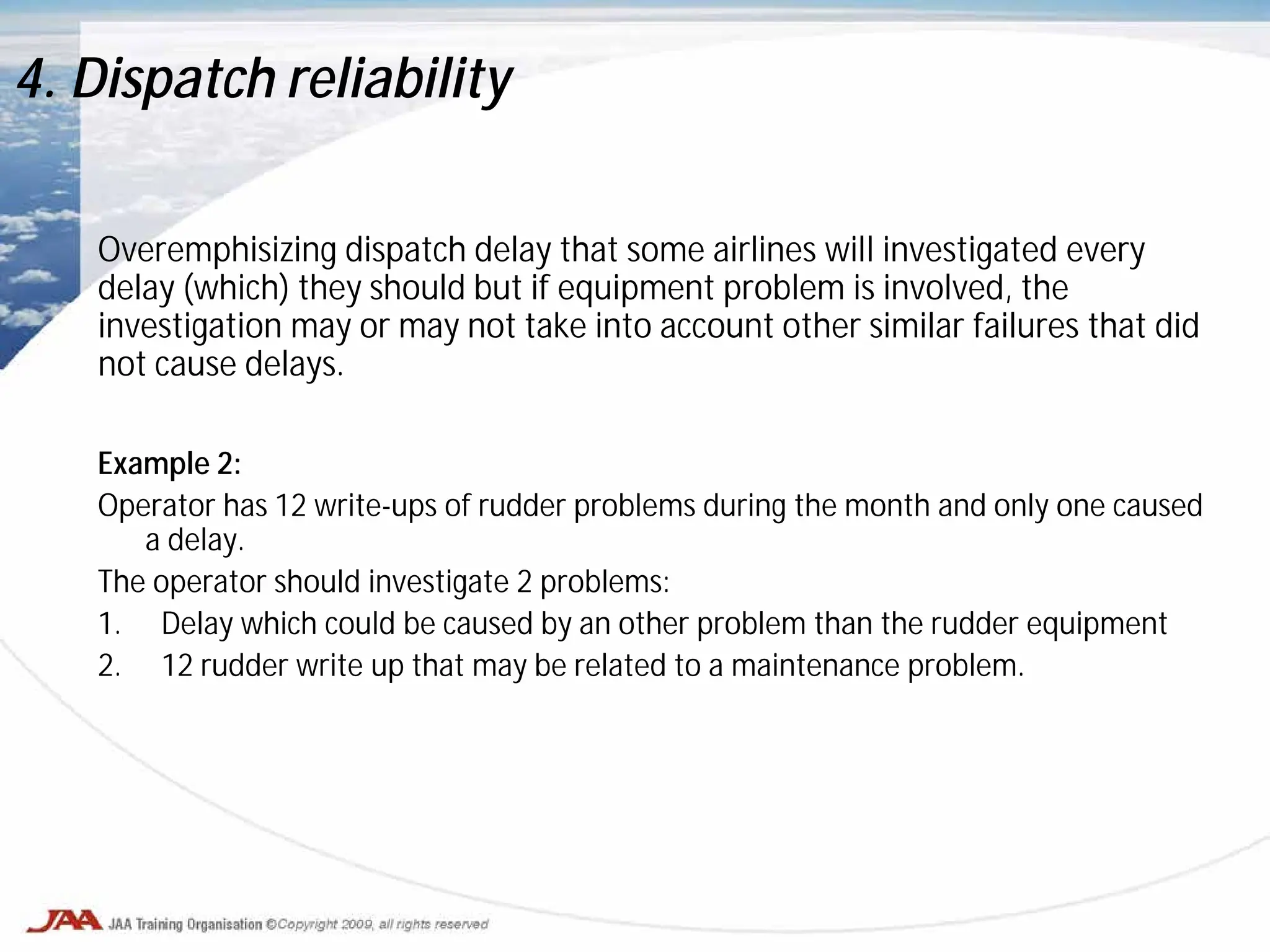 Overemphisizing dispatch delay that some airlines will investigated every
delay (which) they should but if equipment problem is involved, the
investigation may or may not take into account other similar failures that did
not cause delays.
Example 2:
Operator has 12 write-ups of rudder problems during the month and only one caused
a delay.
The operator should investigate 2 problems:
1. Delay which could be caused by an other problem than the rudder equipment
2. 12 rudder write up that may be related to a maintenance problem.
4. Dispatch reliability
 