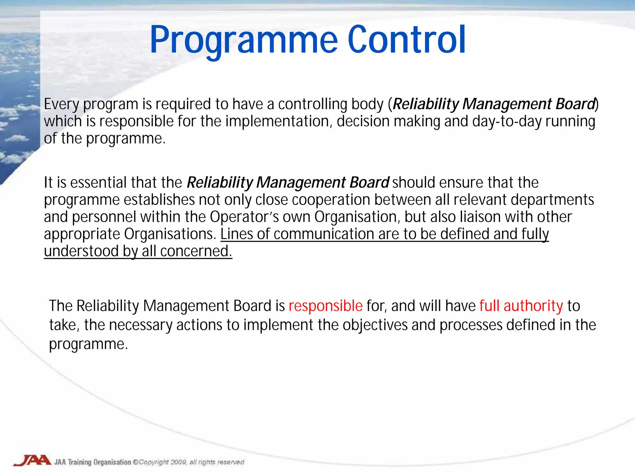 Every program is required to have a controlling body (Reliability Management Board)
which is responsible for the implementation, decision making and day-to-day running
of the programme.
It is essential that the Reliability Management Board should ensure that the
programme establishes not only close cooperation between all relevant departments
and personnel within the Operator’s own Organisation, but also liaison with other
appropriate Organisations. Lines of communication are to be defined and fully
understood by all concerned.
Programme Control
The Reliability Management Board is responsible for, and will have full authority to
take, the necessary actions to implement the objectives and processes defined in the
programme.
 