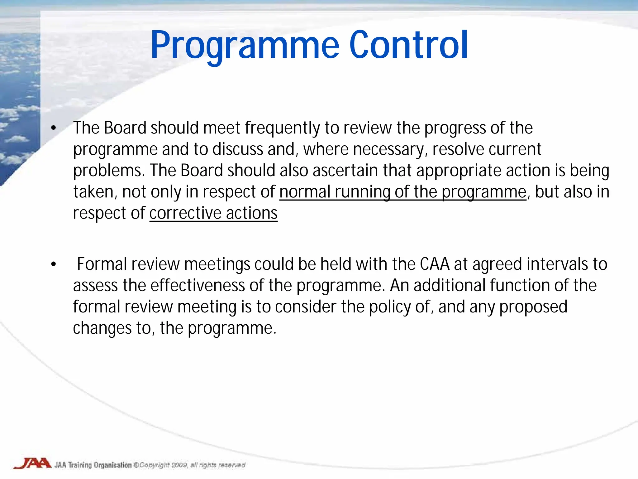 • The Board should meet frequently to review the progress of the
programme and to discuss and, where necessary, resolve current
problems. The Board should also ascertain that appropriate action is being
taken, not only in respect of normal running of the programme, but also in
respect of corrective actions
• Formal review meetings could be held with the CAA at agreed intervals to
assess the effectiveness of the programme. An additional function of the
formal review meeting is to consider the policy of, and any proposed
changes to, the programme.
Programme Control
 