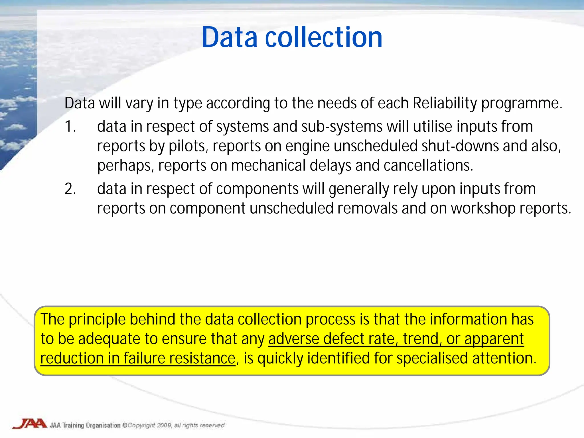 Data will vary in type according to the needs of each Reliability programme.
1. data in respect of systems and sub-systems will utilise inputs from
reports by pilots, reports on engine unscheduled shut-downs and also,
perhaps, reports on mechanical delays and cancellations.
2. data in respect of components will generally rely upon inputs from
reports on component unscheduled removals and on workshop reports.
Data collection
The principle behind the data collection process is that the information has
to be adequate to ensure that any adverse defect rate, trend, or apparent
reduction in failure resistance, is quickly identified for specialised attention.
 