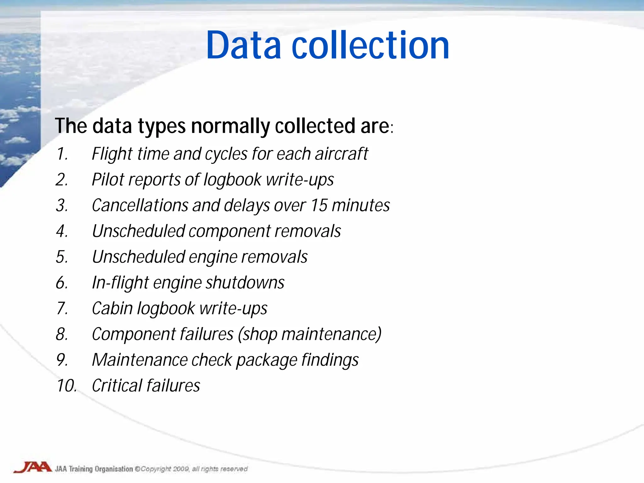 The data types normally collected are:
1. Flight time and cycles for each aircraft
2. Pilot reports of logbook write-ups
3. Cancellations and delays over 15 minutes
4. Unscheduled component removals
5. Unscheduled engine removals
6. In-flight engine shutdowns
7. Cabin logbook write-ups
8. Component failures (shop maintenance)
9. Maintenance check package findings
10. Critical failures
Data collection
 