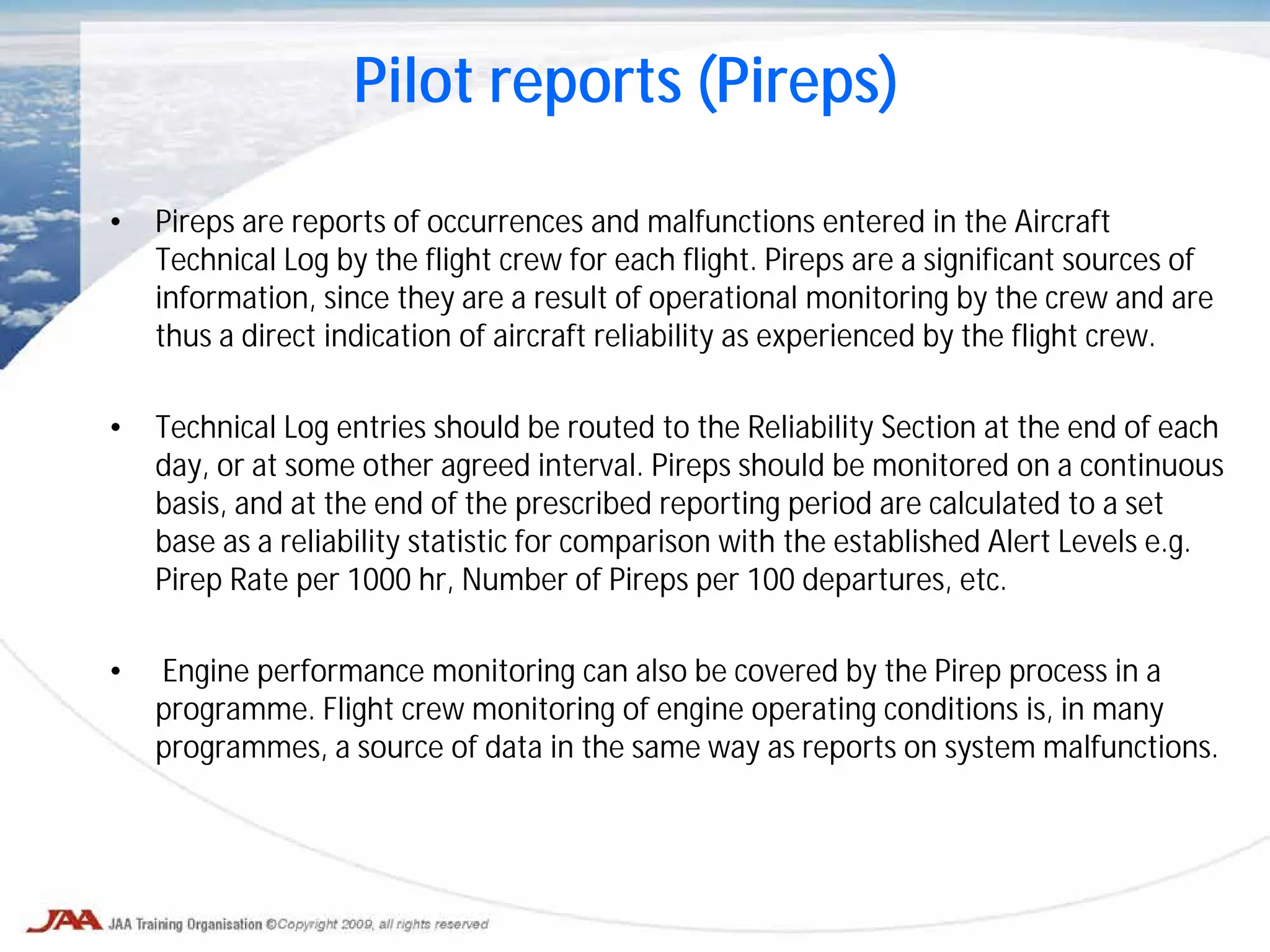 • Pireps are reports of occurrences and malfunctions entered in the Aircraft
Technical Log by the flight crew for each flight. Pireps are a significant sources of
information, since they are a result of operational monitoring by the crew and are
thus a direct indication of aircraft reliability as experienced by the flight crew.
• Technical Log entries should be routed to the Reliability Section at the end of each
day, or at some other agreed interval. Pireps should be monitored on a continuous
basis, and at the end of the prescribed reporting period are calculated to a set
base as a reliability statistic for comparison with the established Alert Levels e.g.
Pirep Rate per 1000 hr, Number of Pireps per 100 departures, etc.
• Engine performance monitoring can also be covered by the Pirep process in a
programme. Flight crew monitoring of engine operating conditions is, in many
programmes, a source of data in the same way as reports on system malfunctions.
Pilot reports (Pireps)
 