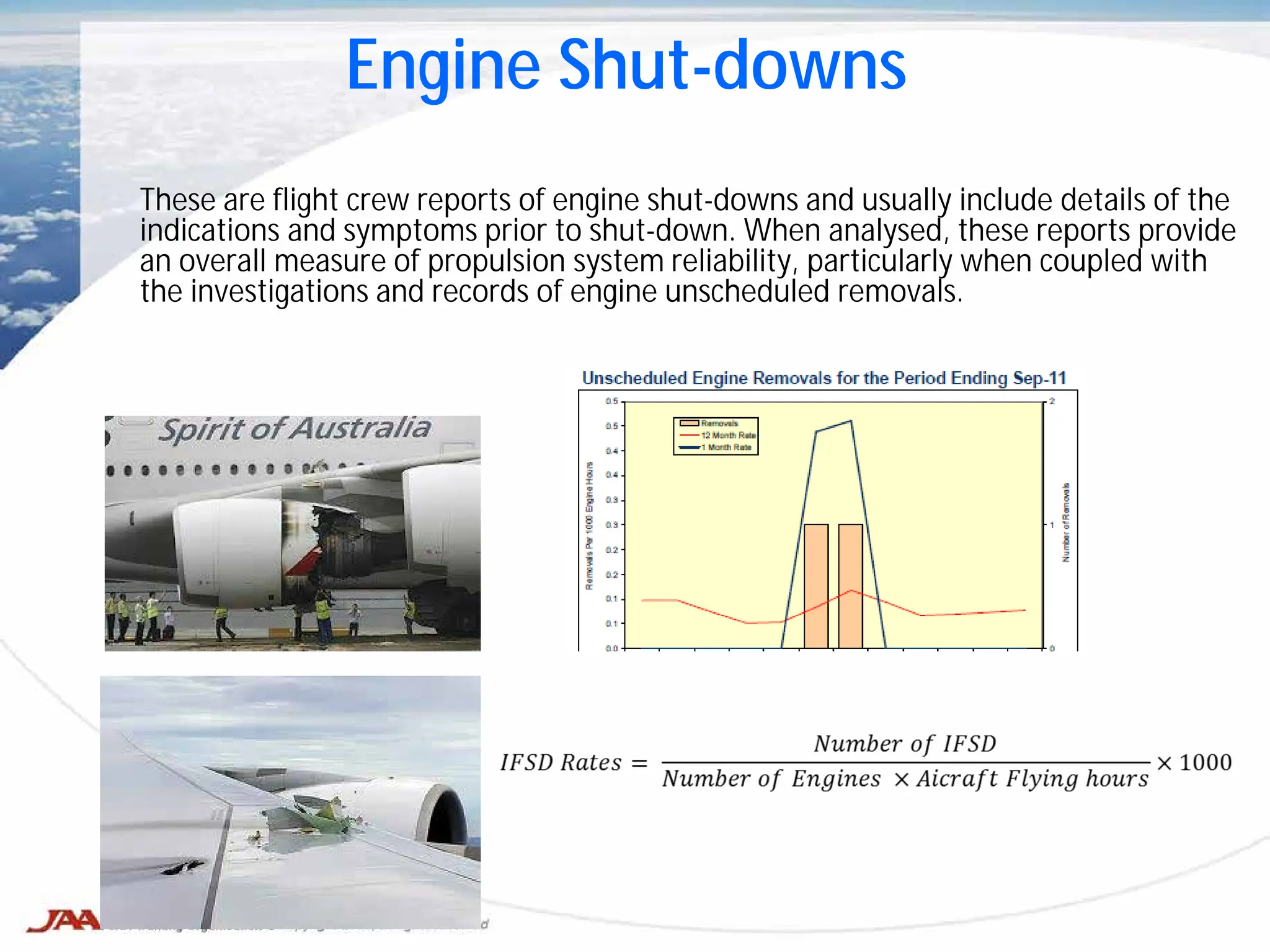 These are flight crew reports of engine shut-downs and usually include details of the
indications and symptoms prior to shut-down. When analysed, these reports provide
an overall measure of propulsion system reliability, particularly when coupled with
the investigations and records of engine unscheduled removals.
Engine Shut-downs
 