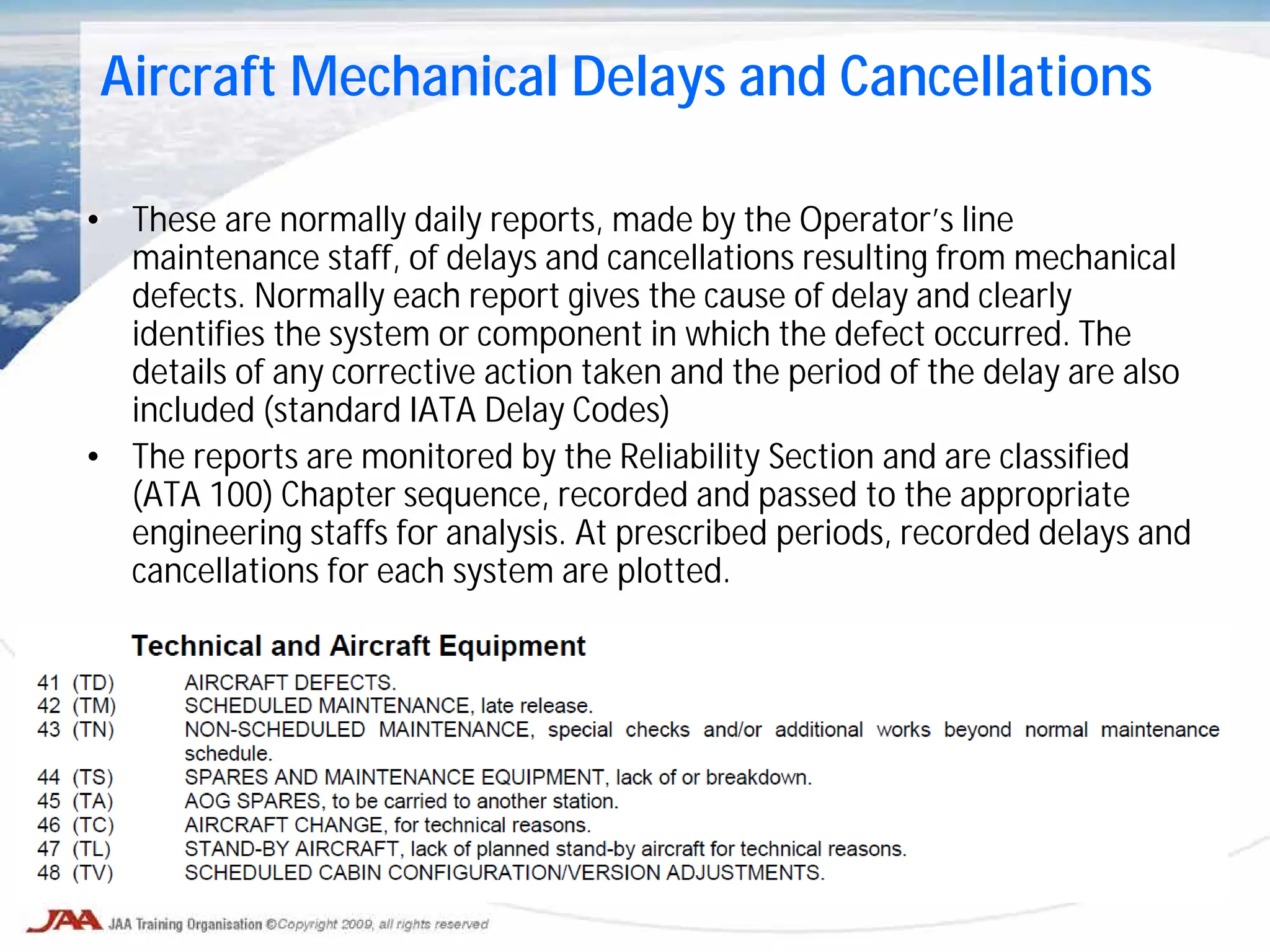 • These are normally daily reports, made by the Operator’s line
maintenance staff, of delays and cancellations resulting from mechanical
defects. Normally each report gives the cause of delay and clearly
identifies the system or component in which the defect occurred. The
details of any corrective action taken and the period of the delay are also
included (standard IATA Delay Codes)
• The reports are monitored by the Reliability Section and are classified
(ATA 100) Chapter sequence, recorded and passed to the appropriate
engineering staffs for analysis. At prescribed periods, recorded delays and
cancellations for each system are plotted.
Aircraft Mechanical Delays and Cancellations
 