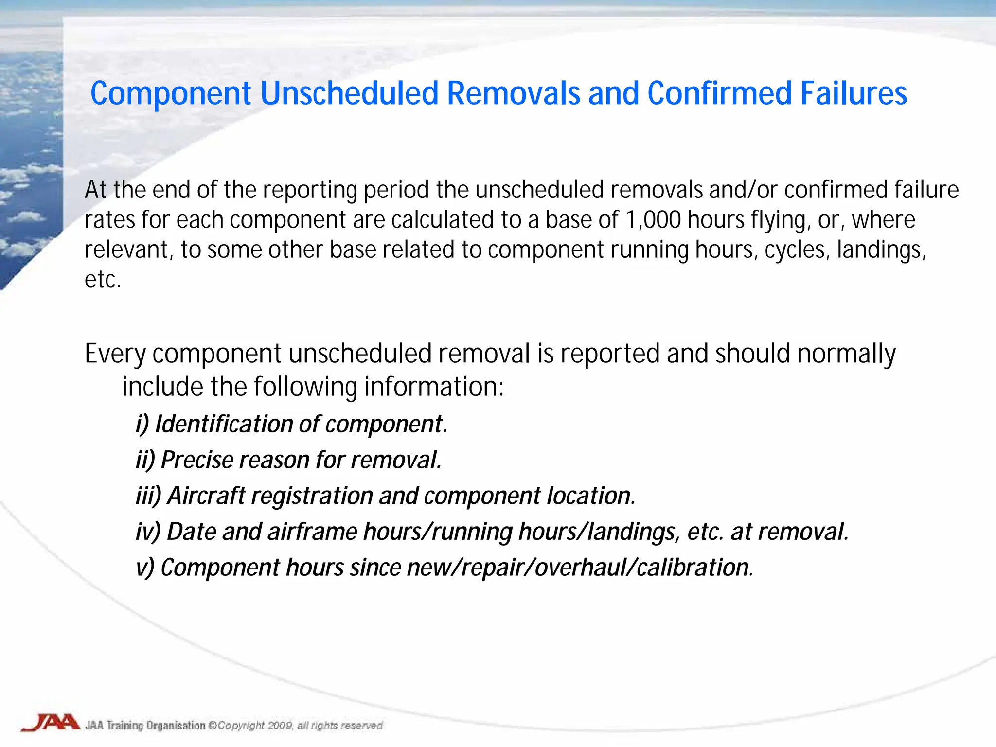 At the end of the reporting period the unscheduled removals and/or confirmed failure
rates for each component are calculated to a base of 1,000 hours flying, or, where
relevant, to some other base related to component running hours, cycles, landings,
etc.
Every component unscheduled removal is reported and should normally
include the following information:
i) Identification of component.
ii) Precise reason for removal.
iii) Aircraft registration and component location.
iv) Date and airframe hours/running hours/landings, etc. at removal.
v) Component hours since new/repair/overhaul/calibration.
Component Unscheduled Removals and Confirmed Failures
 