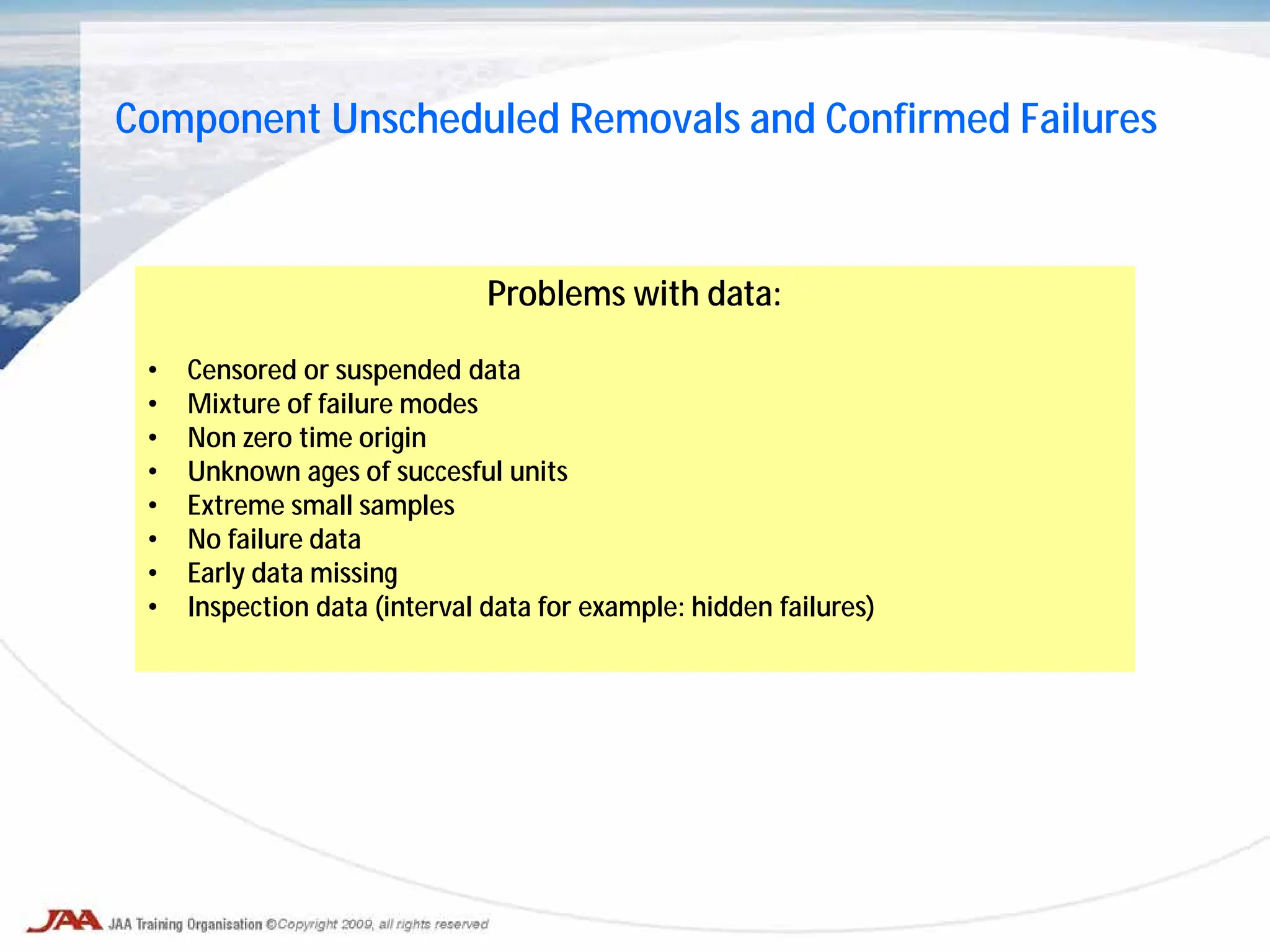 Component Unscheduled Removals and Confirmed Failures
Problems with data:
• Censored or suspended data
• Mixture of failure modes
• Non zero time origin
• Unknown ages of succesful units
• Extreme small samples
• No failure data
• Early data missing
• Inspection data (interval data for example: hidden failures)
 