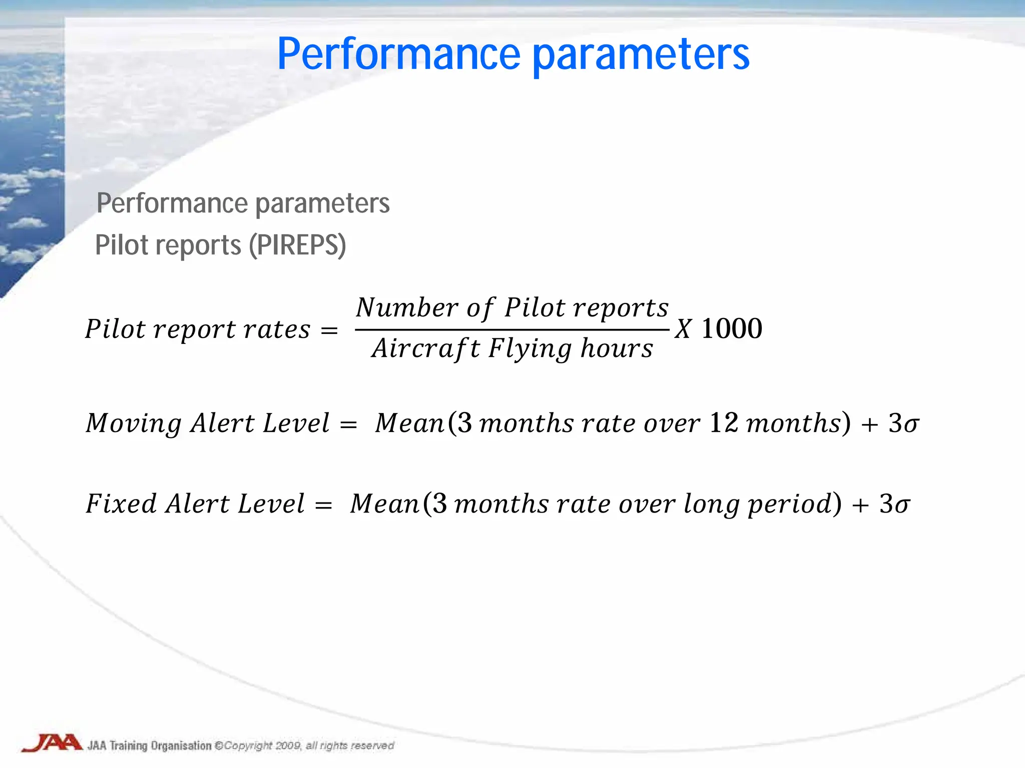 Performance parameters
Pilot reports (PIREPS)
𝑃𝑃𝑃𝑃𝑃 𝑟𝑟𝑟𝑟𝑟𝑟 𝑟𝑟𝑟𝑟𝑟 =
𝑁𝑁𝑁𝑁𝑁𝑁 𝑜𝑜 𝑃𝑃𝑃𝑃𝑃 𝑟𝑟𝑟𝑟𝑟𝑟𝑟
𝐴𝐴𝐴𝐴𝐴𝐴𝐴𝐴 𝐹𝐹𝐹𝐹𝐹𝐹 ℎ𝑜𝑜𝑜𝑜
𝑋 1000
𝑀𝑀𝑀𝑀𝑀𝑀 𝐴𝐴𝐴𝐴𝐴 𝐿𝐿𝐿𝐿𝐿 = 𝑀𝑀𝑀𝑀(3 𝑚𝑚𝑚𝑚𝑚𝑚 𝑟𝑟𝑟𝑟 𝑜𝑜𝑜𝑜 12 𝑚𝑚𝑚𝑚𝑚𝑚) + 3𝜎
𝐹𝐹𝐹𝐹𝐹 𝐴𝐴𝐴𝐴𝐴 𝐿𝐿𝐿𝐿𝐿 = 𝑀𝑀𝑀𝑀(3 𝑚𝑚𝑚𝑚𝑚𝑚 𝑟𝑟𝑟𝑟 𝑜𝑜𝑜𝑜 𝑙𝑙𝑙𝑙 𝑝𝑝𝑝𝑝𝑝𝑝) + 3𝜎
Performance parameters
 