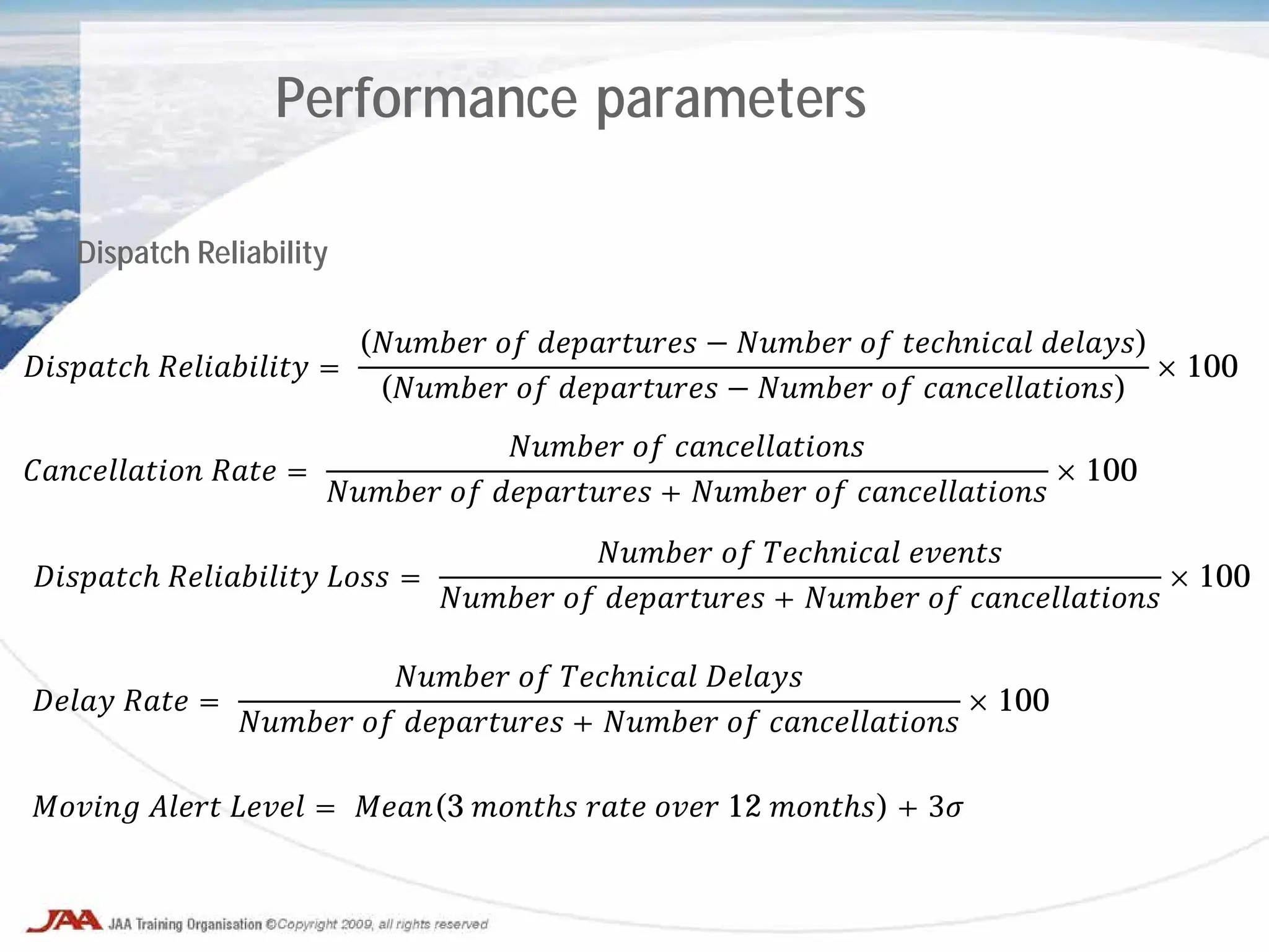 Performance parameters
Dispatch Reliability
𝐷𝐷𝐷𝐷𝐷𝐷𝐷𝐷 𝑅𝑅𝑅𝑅𝑅𝑅𝑅𝑅𝑅𝑅𝑅 =
(𝑁𝑁𝑁𝑁𝑁𝑁 𝑜𝑜 𝑑𝑑𝑑𝑑𝑑𝑑𝑑𝑑𝑑𝑑 − 𝑁𝑁𝑁𝑁𝑁𝑁 𝑜𝑜 𝑡𝑡𝑡𝑡𝑡𝑡𝑡𝑡𝑡 𝑑𝑑𝑑𝑑𝑑𝑑)
(𝑁𝑁𝑁𝑁𝑁𝑁 𝑜𝑜 𝑑𝑑𝑑𝑑𝑑𝑑𝑑𝑑𝑑𝑑 − 𝑁𝑁𝑁𝑁𝑁𝑁 𝑜𝑜 𝑐𝑐𝑐𝑐𝑐𝑐𝑐𝑐𝑐𝑐𝑐𝑐𝑐)
× 100
𝐶𝐶𝐶𝐶𝐶𝐶𝐶𝐶𝐶𝐶𝐶𝐶 𝑅𝑅𝑅𝑅 =
𝑁𝑁𝑁𝑁𝑁𝑁 𝑜𝑜 𝑐𝑐𝑐𝑐𝑐𝑐𝑐𝑐𝑐𝑐𝑐𝑐𝑐
𝑁𝑁𝑁𝑁𝑁𝑁 𝑜𝑜 𝑑𝑑𝑑𝑑𝑑𝑑𝑑𝑑𝑑𝑑 + 𝑁𝑁𝑁𝑁𝑁𝑁 𝑜𝑜 𝑐𝑐𝑐𝑐𝑐𝑐𝑐𝑐𝑐𝑐𝑐𝑐𝑐
× 100
𝐷𝐷𝐷𝐷𝐷𝐷𝐷𝐷 𝑅𝑅𝑅𝑅𝑅𝑅𝑅𝑅𝑅𝑅𝑅 𝐿𝐿𝐿𝐿 =
𝑁𝑁𝑁𝑁𝑁𝑁 𝑜𝑜 𝑇𝑇𝑇𝑇𝑇𝑇𝑇𝑇𝑇 𝑒𝑒𝑒𝑒𝑒𝑒
𝑁𝑁𝑁𝑁𝑁𝑁 𝑜𝑜 𝑑𝑑𝑑𝑑𝑑𝑑𝑑𝑑𝑑𝑑 + 𝑁𝑁𝑁𝑁𝑁𝑁 𝑜𝑜 𝑐𝑐𝑐𝑐𝑐𝑐𝑐𝑐𝑐𝑐𝑐𝑐𝑐
× 100
𝐷𝐷𝐷𝐷𝐷 𝑅𝑅𝑅𝑅 =
𝑁𝑁𝑁𝑁𝑁𝑁 𝑜𝑜 𝑇𝑇𝑇𝑇𝑇𝑇𝑇𝑇𝑇 𝐷𝐷𝐷𝐷𝐷𝐷
𝑁𝑁𝑁𝑁𝑁𝑁 𝑜𝑜 𝑑𝑑𝑑𝑑𝑑𝑑𝑑𝑑𝑑𝑑 + 𝑁𝑁𝑁𝑁𝑁𝑁 𝑜𝑜 𝑐𝑐𝑐𝑐𝑐𝑐𝑐𝑐𝑐𝑐𝑐𝑐𝑐
× 100
𝑀𝑀𝑀𝑀𝑀𝑀 𝐴𝐴𝐴𝐴𝐴 𝐿𝐿𝐿𝐿𝐿 = 𝑀𝑀𝑀𝑀(3 𝑚𝑚𝑚𝑚𝑚𝑚 𝑟𝑟𝑟𝑟 𝑜𝑜𝑜𝑜 12 𝑚𝑚𝑚𝑚𝑚𝑚) + 3𝜎
 