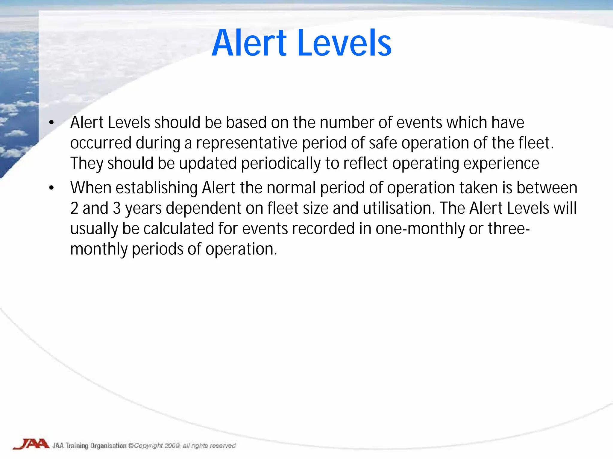 • Alert Levels should be based on the number of events which have
occurred during a representative period of safe operation of the fleet.
They should be updated periodically to reflect operating experience
• When establishing Alert the normal period of operation taken is between
2 and 3 years dependent on fleet size and utilisation. The Alert Levels will
usually be calculated for events recorded in one-monthly or three-
monthly periods of operation.
Alert Levels
 
