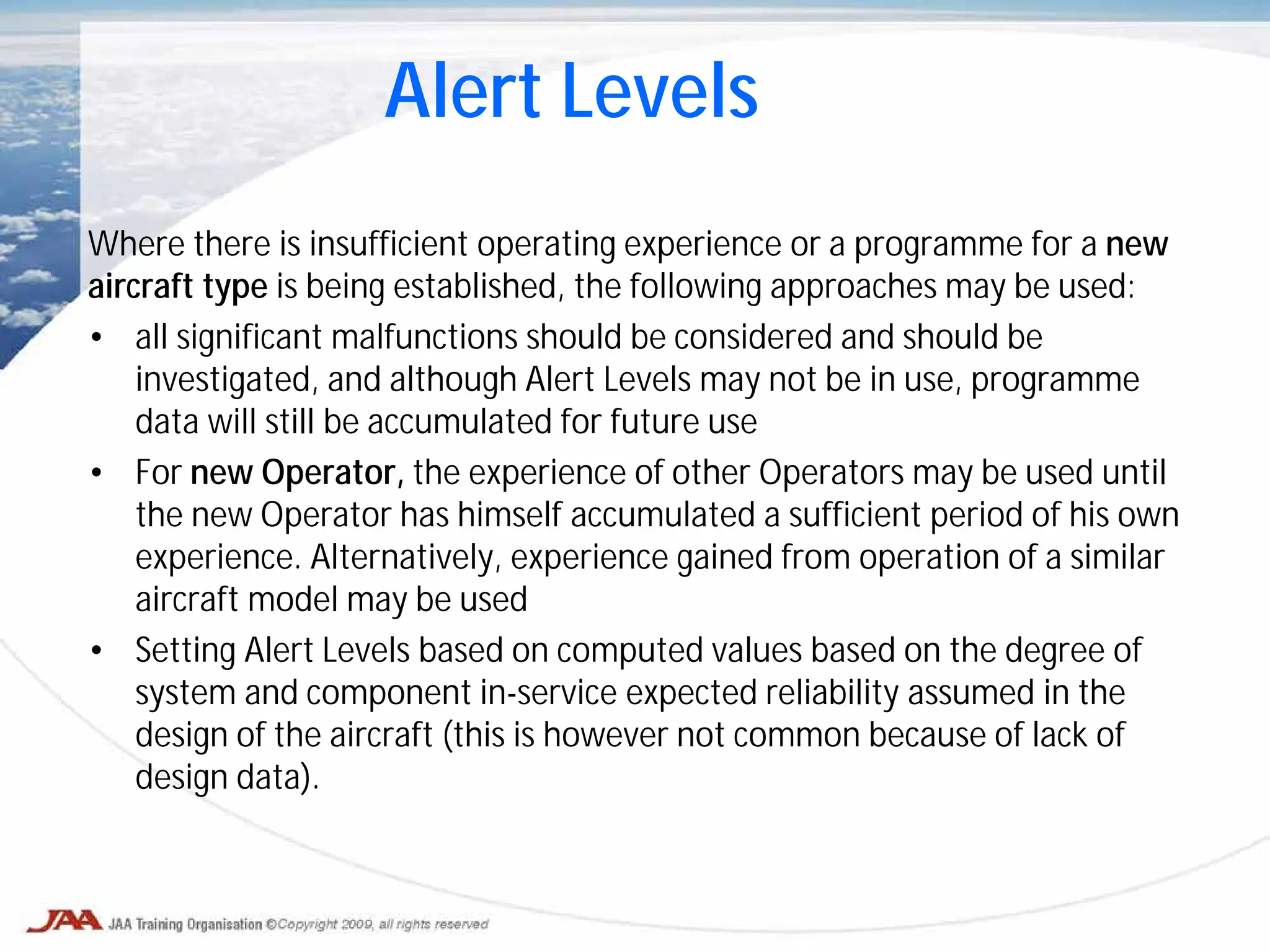 Where there is insufficient operating experience or a programme for a new
aircraft type is being established, the following approaches may be used:
• all significant malfunctions should be considered and should be
investigated, and although Alert Levels may not be in use, programme
data will still be accumulated for future use
• For new Operator, the experience of other Operators may be used until
the new Operator has himself accumulated a sufficient period of his own
experience. Alternatively, experience gained from operation of a similar
aircraft model may be used
• Setting Alert Levels based on computed values based on the degree of
system and component in-service expected reliability assumed in the
design of the aircraft (this is however not common because of lack of
design data).
Alert Levels
 