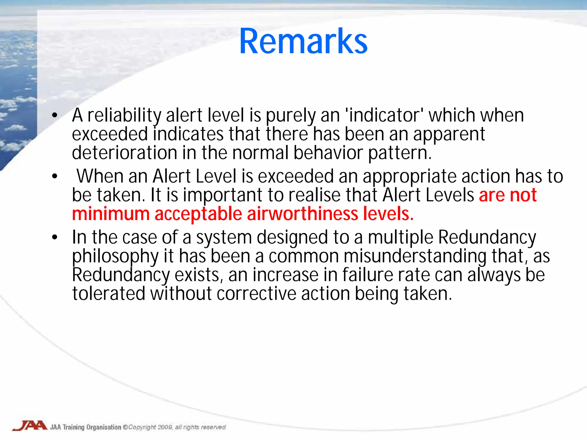 • A reliability alert level is purely an 'indicator' which when
exceeded indicates that there has been an apparent
deterioration in the normal behavior pattern.
• When an Alert Level is exceeded an appropriate action has to
be taken. It is important to realise that Alert Levels are not
minimum acceptable airworthiness levels.
• In the case of a system designed to a multiple Redundancy
philosophy it has been a common misunderstanding that, as
Redundancy exists, an increase in failure rate can always be
tolerated without corrective action being taken.
Remarks
 