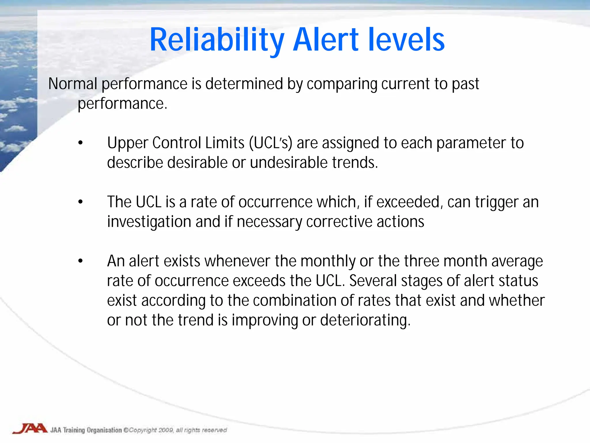 Reliability Alert levels
Normal performance is determined by comparing current to past
performance.
• Upper Control Limits (UCL’s) are assigned to each parameter to
describe desirable or undesirable trends.
• The UCL is a rate of occurrence which, if exceeded, can trigger an
investigation and if necessary corrective actions
• An alert exists whenever the monthly or the three month average
rate of occurrence exceeds the UCL. Several stages of alert status
exist according to the combination of rates that exist and whether
or not the trend is improving or deteriorating.
 