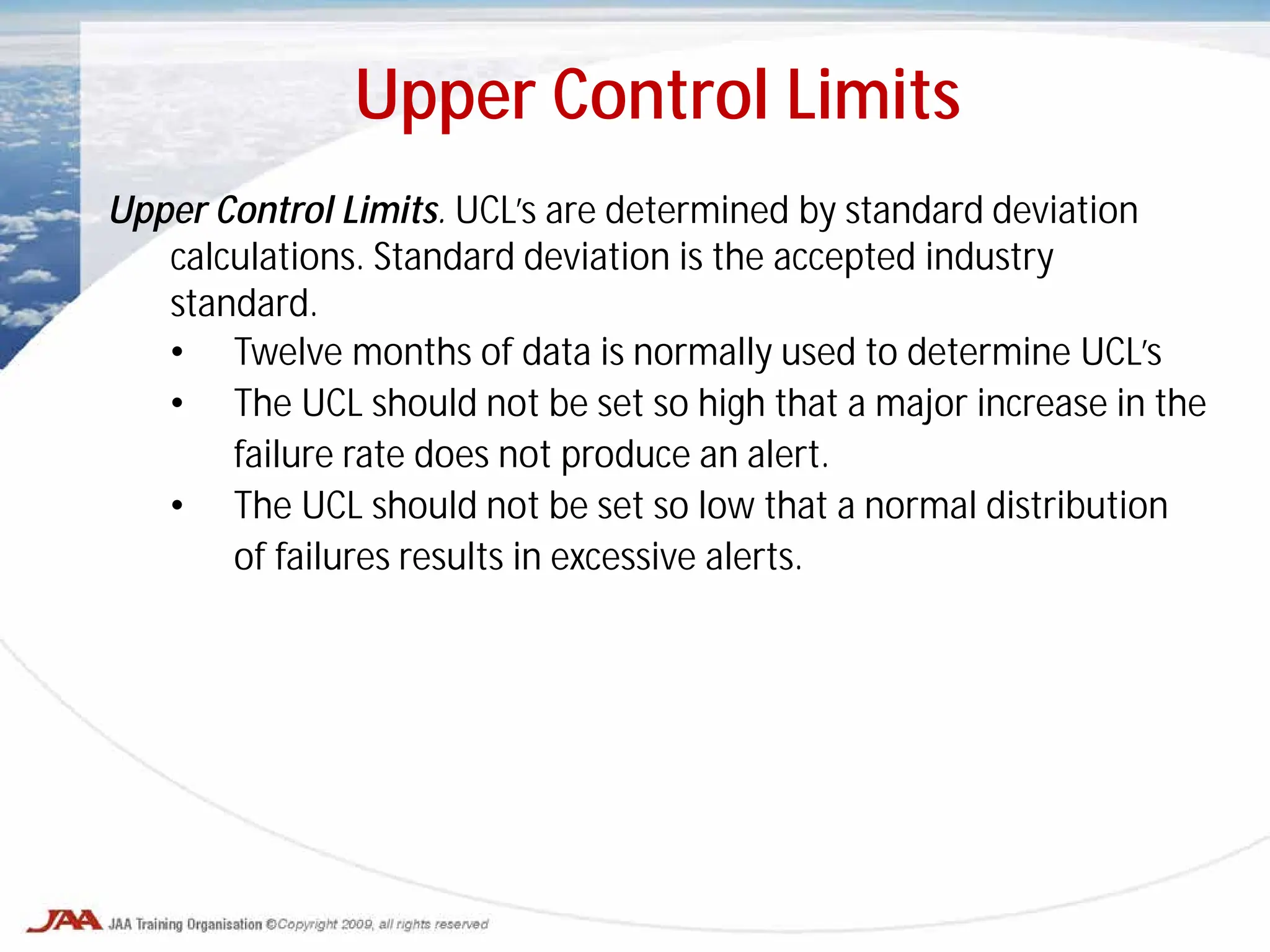 Upper Control Limits. UCL’s are determined by standard deviation
calculations. Standard deviation is the accepted industry
standard.
• Twelve months of data is normally used to determine UCL’s
• The UCL should not be set so high that a major increase in the
failure rate does not produce an alert.
• The UCL should not be set so low that a normal distribution
of failures results in excessive alerts.
Upper Control Limits
 